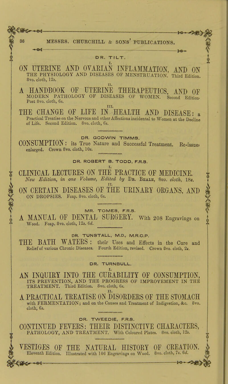 — MESSRS. CHURCHILL & SONS' PUBLICATIONS. ^ ^ — DR. TILT. ON UTEEINE AND OYAEIAN INFLAMMATION AND ON THE PHYSIOLOGY AND DISEASES OF MENSTRUATION. Third Edition. 8vo. cloth, 12s. A HANDBOOK OF UTERINE THERAPEUTICS AND OF MODERN PATHOLOGY OF DISEASES OF WOMEN. Second Edition- Post 8vo. cloth, 6s. III. THE CHANGE OF LIFE IN HEALTH AND DISEASE: a Practical Treatise on the Nervous and other Affections incidental to Women at the Decline of Life. Second Edition. 8vo. cloth, 6s. DR. GODWIN TIMMS. CONSUMPTION : its True Nature and Successful Treatment. Re-issue, enlarged. Crown 8vo, cloth, 10s. DR. ROBERT B. TODD, F.R.S. i CLINICAL LECTURES ON THE PRACTICE OF MEDICINE. New Edition, in one Volume, Edited by Dr. Beale, 8vo. cloth, I8s. ON CERTAIN DISEASES OF THE URINARY ORGANS, AND ON DROPSIES. Fcap. 8vo. cloth, 6s. MR. TOMES, F.R.S. A MANUAL OF DENTAL SURGERY, with 2O8 Engravings on Wood. Fcap. 8vo. cloth, 12s. 6d. DR. TUNSTALL, M.D., M.R.C.P. THE BATH WATERS : their Uses and Effects in the Cure and Relief of various Chronic Diseases. Fourth Edition, revised. Crown 8vo. cloth, 2s. II DR. TURNBULL. AN INQUIRY INTO THE CURABILITY OF CONSUMPTION. ITS PREVENTION, AND THE PROGRESS OF IMPROVEMENT IN THE TREATMENT. Third Edition. 8yo. cloth, 6s, A PRACTICAL TREATISE ON DISORDERS OF THE STOMACH with FERMENTATION; and on the Causes and Treatment of Indigestion, &c. 8vo. cloth, 6s. V^AAi vwv vws >^v^ DR. TWEEDIE, F.R.S. CONTINUED FEYERS: THEIR DISTINCTIYE CHARACTERS, PATHOLOGY, AND TREATMENT. With Coloured Plates. 8vo. cloth, 12s. YESTIGES OF THE NATURAL HISTORY OF CREATION. ^ Eleventh Edition. Illustrated with 106 Engravings on Wood. 8vo. cloth, 7s. 6d. ■