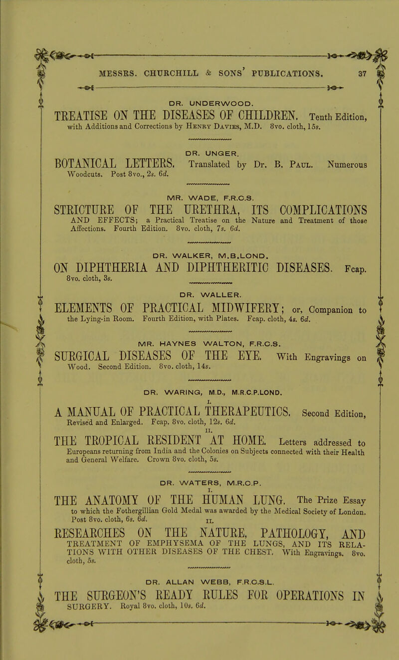 DR. UNDERWOOD. TKEATISE ON THE DISEASES OF CHILDREN. Tenth Edition, with Additions and Corrections by Henry Davies, M.D. 8yo. cloth, 15s. DR. UNGER. BOTANICAL LETTERS. Translated by Dr. B. Paul. Numerous Woodcuts. Post 8vo., 2s, 6d. MR. WADE, F.R.C.S. STRICTURE OF THE URETHRA, ITS COMPLICATIONS AND EFFECTS; a Practical Treatise on the Nature and Treatment of those Affections. Fourth Edition. 8vo. cloth, 7s. 6d. DR. WALKER, M.B.LOND. ON DIPHTHERIA AND DIPHTHERITIC DISEASES. Fcap. 8vo. cloth, 3s. DR. WALLER. ELEMENTS OF PRACTICAL MIDWIFERY; or, Companion to the Lying-in Room. Fourth Edition, with Plates. Fcap. cloth, 4s. 6d, MR. HAYNES WALTON, F.R.C.S. SURGICAL DISEASES OF THE EYE. with Engravings on Wood. Second Edition. 8vo. cloth, 14s. DR. WARING, M.D., M.R.C.P.LOND. A MANUAL OF PRACTICAL THERAPEUTICS. Second Edition, Revised and Enlarged. Fcap. 8vo. cloth, 12s. 6d. THE TROPICAL RESIDENT aT HOME. Letters addressed to Europeans returning from India and the Colonies on Subjects connected with their Health and General Welfare. Crown 8vo. cloth, 5s. DR. WATERS, M.R.C.P. THE ANATOMY OF THE HUMAN LUNO. The Prize Essay to which the Fothergillian Gold Medal was awarded by the Medical Society of London, Post 8vo. cloth, 6s. 6d. RESEARCHES ON THE NATURE, PATHOLOGY, AND TREATMENT OF EMPHYSEMA OF THE LUNGS, AND ITS RELA- TIONS WITH OTHER DISEASES OF THE CHEST. With Engravings. 8vo. cloth, 5s. DR. ALLAN WEBB, F.R.C.S.L. THE SURGEON'S READY RULES FOR OPERATIONS IN SURGERY. Royal 8vo. cloth, 10s. 6d.