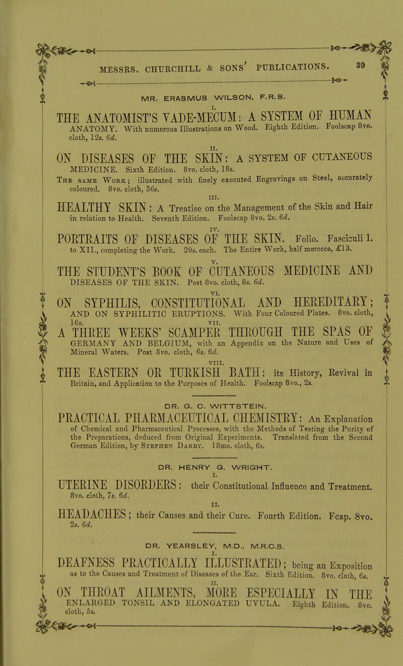 ^ ^ MR. ERASMUS WILSON, F.R.S. THE ANATOMIST'S YADE-MECUM: A SYSTEM OF HUMAN ANATOMY. With numerous Illustrations on Wood. Eighth Edition. Foolscap 8vo. cloth, 12s, 6d. ON DISEASES OE THE SKIN: A system of cutaneous MEDICINE. Sixth Edition. 8vo. cloth, 18s. The same Work; illustrated with finely executed Engravings on Steel, accurately coloured. 8vo. cloth, 36s. III. HEALTHY SKIN : A Treatise on the Management of the Skin and Hair in relation to Health. Seventh Edition. Foolscap 8vo. 2s. 6cf. IV. POETEAITS OF DISEASES OF THE SKIN. Folio. Fasciculi L to XII., completing the Work. 20s. each. The Entire Work, half morocco, £AZ. THE STUDENT'S BOOK OF CUTANEOUS MEDICINE AND DISEASES OF THE SKIN. Post 8vo. cloth, 8s. Gd. ON SYPHILIS, CONSTITUTIONAL AND HEREDITAEY; AND ON SYPHILITIC ERUPTIONS. With Four Coloured Plates. 8vo. cloth, 16s. VII. A THREE WEEKS' SCAMPER THROUGH THE SPAS OF GERMANY AND BELGIUM, with an Appendix on the Nature and Uses of Mineral Waters. Post 8vo. cloth, 6s. 6ci. VIII. THE EASTERN OR TURKISH BATH: its History, Revival in Britain, and Application to the Purposes of Health. Foolscap 8vo., 2s. DR. G. C. WITTSTEIN. PRACTICAL PHARMACEUTICAL CHEMISTRY: An Explanation of Chemical and Pharmaceutical Processes, with the Methods of Testing tlie Purity of the Preparations, deduced from Original Experiments. Translated from the Second German Edition, by Stephen Darby. 18mo. cloth, 6s. DR. HENRY G. WRIGHT. I. UTERINE DISORDERS : theii- Constitutional Influence and Treatment. 8vo. cloth, 7s. 6rf. II. HEADACHES ; their Causes and their Cure. Fourth Edition. Fcap. 8vo. 2s. M. DR. YEARSLEY, M.D., M.R.C.S. DEAFNESS PRACTICALLY ILLUSTRATED ; being an Exposition as to the Causes and Treatment of Diseases of the Ear. Sixth Edition. 8vo. cloth, 6s. ON THROAT AILMENTS, MORE ESPECIALLY IN THE ENLARGED TONSIL AND ELONGATED UVULA. Eighth Edition. 8vo. cloth, 6s.