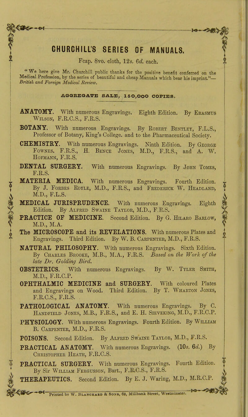 CHURCHILL'S SERIES OF MANUALS. Fcap. 8vo. cloth, 12s. 6c?. each. We here give Mr. Churchill public thanks for the positive benefit conferred on the Medical Profession, by the series of beautiful and cheap Manuals which bear his imprint. British and Foreign Medical Review. AGGKEGATE 150,000 COPIES. ANATOMY. With numerous Engravings. Eighth Edition. By Erasmus Wilson, F.R.C.S., F.E.S. BOTANY. With numerous Engravings. By Robert Bentley, F.L.S., Professor of Botany, King's College, and to the Pharmaceutical Society. CHEMISTRY. With numerous Engravings. Ninth Edition. By George FowNES, F.R.S., H. Bence Jones, M.D., F.R.S., and A. W. HoFMAira, F.R.S. DENTAL SURGERY. With numerous Engravings. By John Tojies, F.R.S. MATERIA MEDICA. With numerous Engravings. Fourth Edition. By J. Forbes Royle, M.D., F.R.S., and Frederick W. Headland, M.D., F.L.S. MEDICAL JURISPRUDENCE. With numerous Engravings. Eighth Edition. By Alfred Swaine Taylor, M.D., F.R.S. PRACTICE OF MEDICINE. Second Edition. By G. Hilaro Barlow, M.D., M.A. The MICROSCOPE and its REVELATIONS. With numerous Plates and Engi-avings. Thu-d Edition. By W. B. Carpenter, M.D., F.R.S. NATURAL PHILOSOPHY. With numerous Engravings. Sixth Edition. By Charles Brooke, M.B., M.A., F.R.S. Based on the Work of the late Dr. Golding Bird. OBSTETRICS. With numerous Engravings. By W. Tyler Smith, M.D., F.R.C.P. OPHTHALMIC MEDICINE and SURGERY. With coloured Plates and Engravings on Wood. Third Edition. By T. Wharton Jones, F.R.C.S., F.R.S. . PATHOLOGICAL ANATOMY. With numerous Engraviugs. By C. Handfield Jones, M.B., F.R.S., and E. H. Sieveking, M.D., F.R.C.P. PHYSIOLOGY. With numerous Engravings. Fourth Edition. By William B. Carpenter, M.D., F.R.S. POISONS. Second Edition. By Alfred Swaine Taylor, M.D., F.R.S. PRACTICAL ANATOMY. With numerous Engravings. (lOs. Qd.) By Christopher Heath, F.R.C.S. PRACTICAL SURGERY. With numerous Engravings. Fourth Edition. By Sir William Feugusson, Bart., F.R.C.S., F.R.S. THERAPEUTICS. Second Edition. By E. J. Waring, M.D., M.R.C.P. ' Printed bv W. BtANOHABD & Sons, 63, MUlbank Street, Wettminiter. ' '^'^^^'^