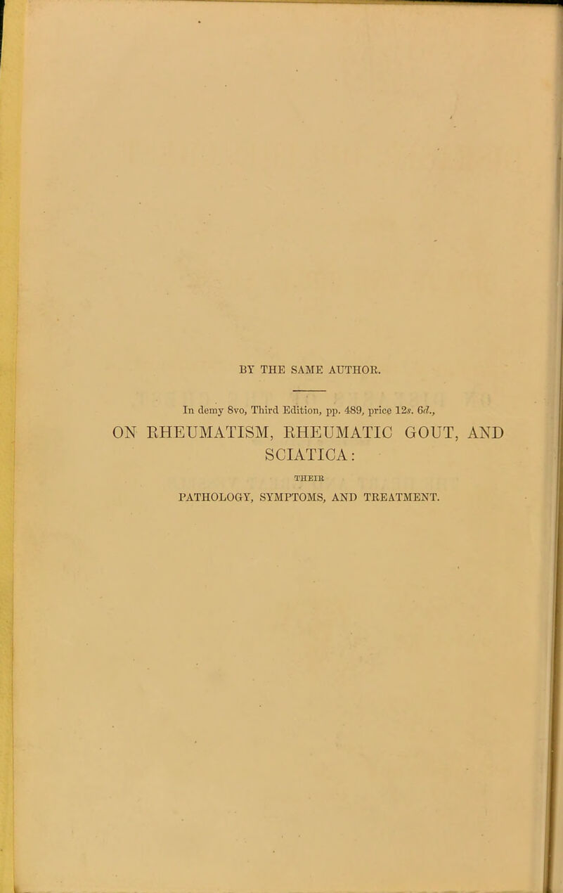 BY THE SAME AUTHOR. In demy 8vo, Third Edition, pp. 489, price 12*. 6d., ON RHEUMATISM, RHEUMATIC GOUT, AND SCIATICA: THEIB PATHOLOGY, SYMPTOMS, AND TREATMENT.