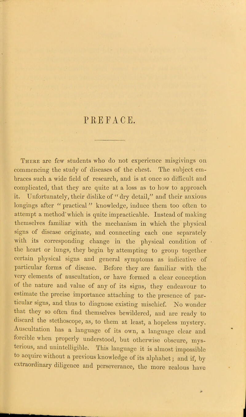 PREFACE. There are few students who do not experience misgivings on commencing the study of diseases of the chest. The subject em- braces such a wide field of research, and is at once so difficult and complicated, that they are quite at a loss as to how to approach it. Unfortunately, their dislike of  dry detail/' and their anxious longings after  practical knowledge, induce them too often to attempt a method which is quite impracticable. Instead of making themselves familiar with the mechanism in which the physical signs of disease originate, and connecting each one separately with its corresponding change in the physical condition of the heart or lungs, they begin by attempting to group together certain physical signs and general symptoms as indicative of particular forms of disease. Before they are familiar with the very elements of auscultation, or have formed a clear conception of the nature and value of any of its signs, they endeavour to estimate the precise importance attaching to the presence of par- ticular signs, and thus to diagnose existing mischief. No wonder that they so often find themselves bewildered, and are ready to discard the stethoscope, as, to them at least, a hopeless mystery. Auscultation has a language of its own, a language clear and forcible when properly understood, but otherwise obscure, mys- terious, and unintelligible. This language it is almost impossible to acquire without a previous knowledge of its alphabet; and if, by extraordinary diligence and perseverance, the more zealous have