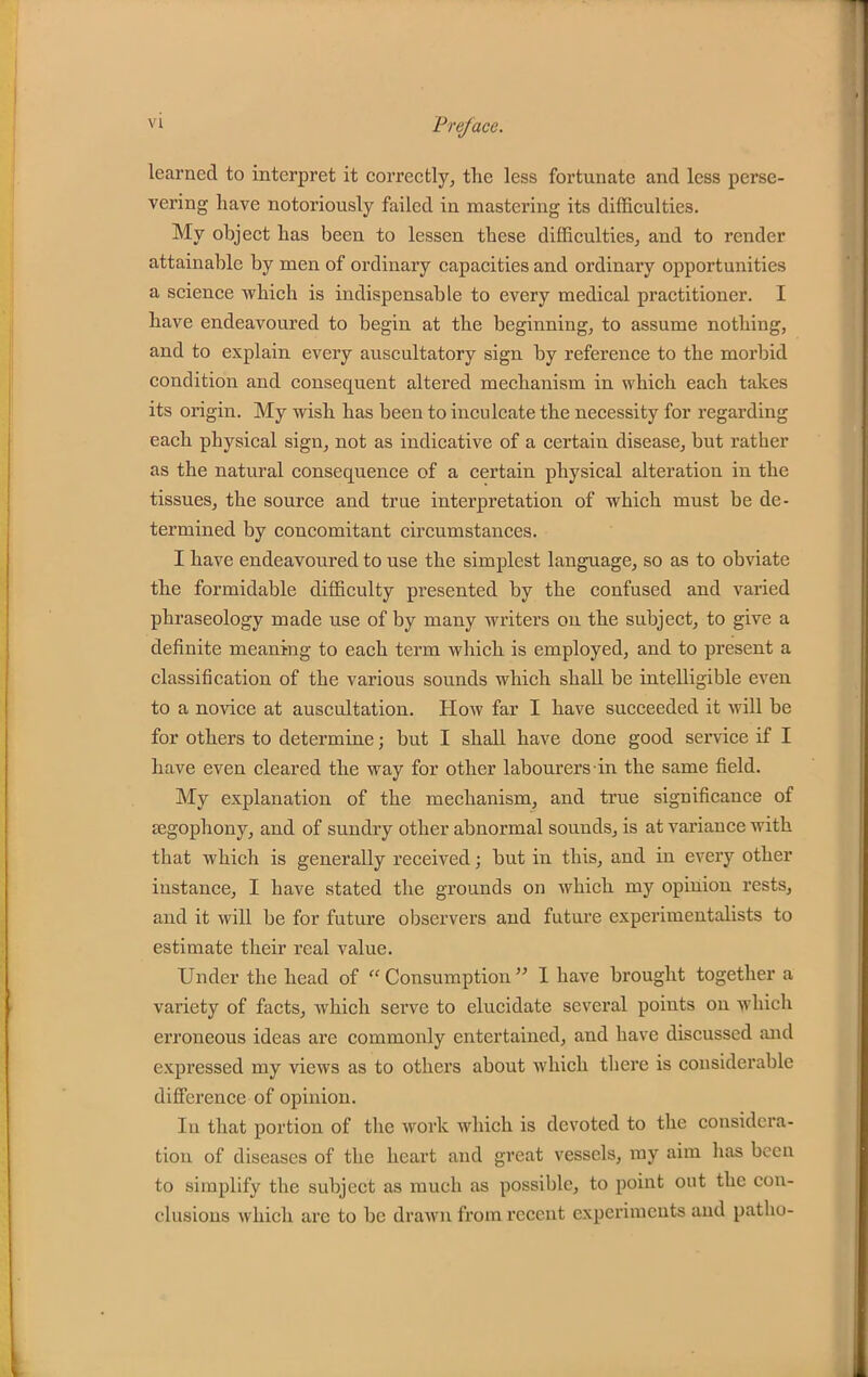 learned to interpret it correctly, the less fortunate and less perse- vering have notoriously failed in mastering its difficulties. My object has been to lessen these difficulties, and to render attainable by men of ordinary capacities and ordinary opportunities a science which is indispensable to every medical practitioner. I have endeavoured to begin at the beginning, to assume nothing, and to explain every auscultatory sign by reference to the morbid condition and consequent altered mechanism in which each takes its origin. My wish has been to inculcate the necessity for regarding each physical sign, not as indicative of a certain disease, but rather as the natural consequence of a certain physical alteration in the tissues, the source and true interpretation of which must be de- termined by concomitant circumstances. I have endeavoured to use the simplest language, so as to obviate the formidable difficulty presented by the confused and varied phraseology made use of by many writers on the subject, to give a definite meaning to each term which is employed, and to present a classification of the various sounds which shall be intelligible even to a novice at auscultation. How far I have succeeded it will be for others to determine; but I shall have done good service if I have even cleared the way for other labourers in the same field. My explanation of the mechanism, and true significance of segophony, and of sundry other abnormal sounds, is at variance with that which is generally received; but in this, and in every other instance, I have stated the grounds on which my opinion rests, and it will be for future observers and future experimentalists to estimate their real value. Under the head of  Consumption  1 have brought together a variety of facts, which serve to elucidate several points on which erroneous ideas are commonly entertained, and have discussed and expressed my views as to others about which tliere is considerable difference of opinion. In that portion of the work which is devoted to the considera- tion of diseases of the heart and great vessels, ray aim has been to simplify the subject as much as possible, to point out the con- clusions which are to be drawn from recent experiments and patho-