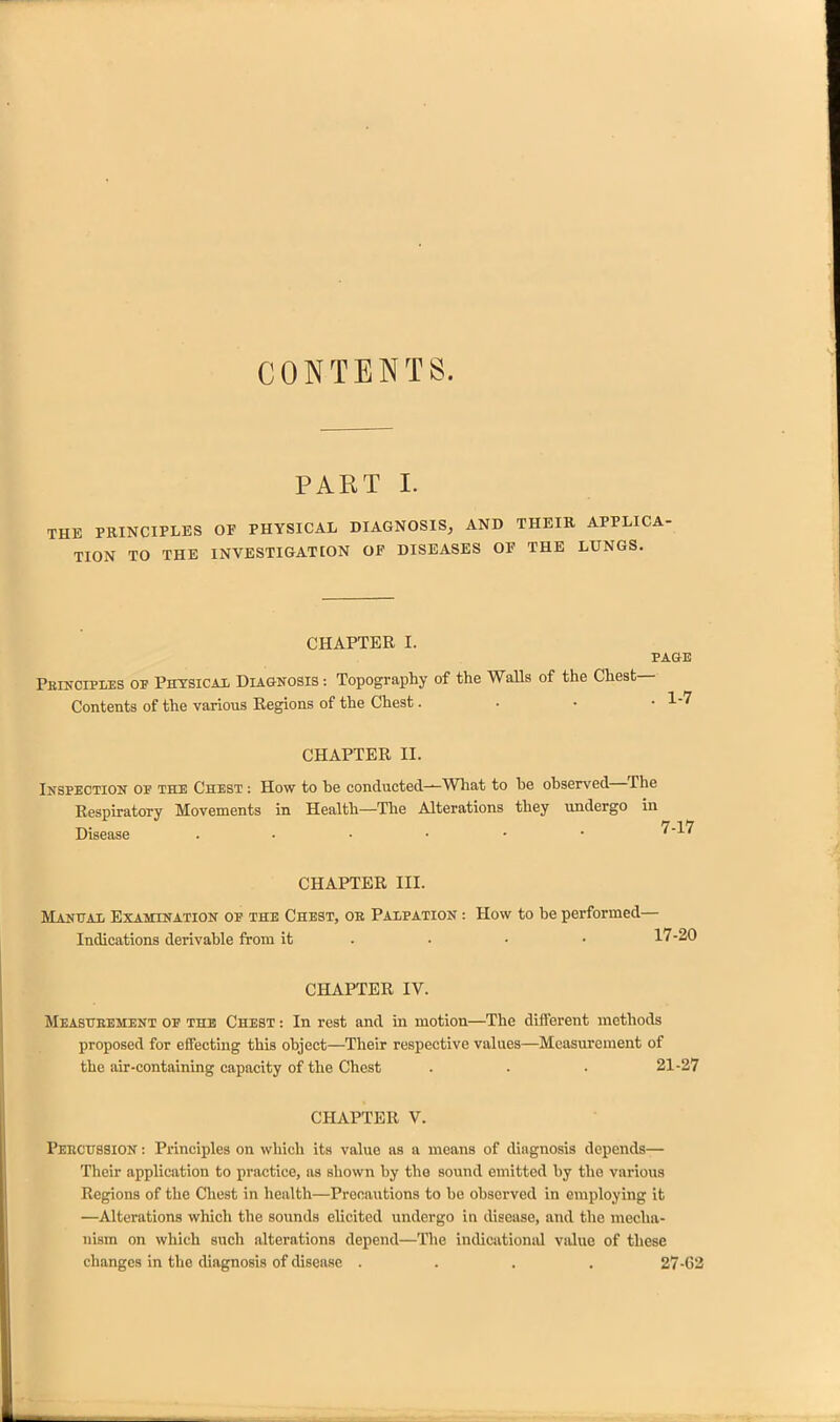 CONTENTS. PART 1. THE PRINCIPLES OF PHYSICAL DIAGNOSIS, AND THEIR APPLICA- TION TO THE INVESTIGATION OF DISEASES OF THE LUNGS. CHAPTER I. PAGE Peincipies of Phtsicai DugnoSIS : Topography of the WaUs of the Chest- Contents of the various Regions of the Chest. . • • 1-7 CHAPTER II. Ikspection op the Chest : How to he conducted—What to be observed—^The Respiratory Movements in Health—The Alterations they undergo in Disease '^-l^ CHAPTER III. Matjttat, Examination of the Chest, ob Paxpation : How to be performed- Indications derivable from it - • • • 17-20 CHAPTER IV. Measueement op the Chest : In rest and in motion—The different methods proposed for effecting this object—Their respective values—Measm-ement of the air-containing capacity of the Chest . . . 21-27 CHAPTER V. Peecussion : Principles on which its value as a means of diagnosis depends— Their application to practice, as shown by the sound emitted by the various Regions of the Chest in health—Precautions to be observed in employing it —Alterations which the sounds elicited undergo in disease, and the mecha- nism on which such alterations depend—The indicationid value of these changes in the diagnosis of disease .... 27-02