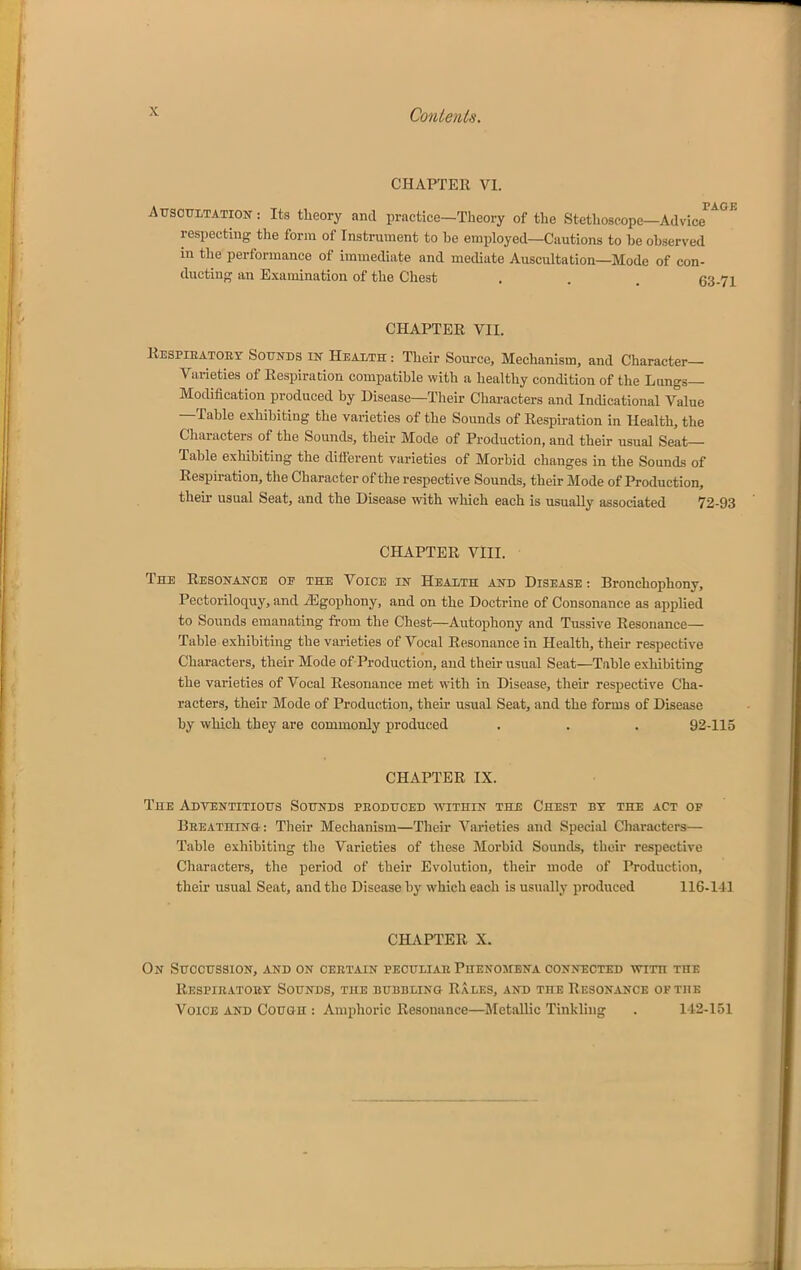 CHAPTER VI. PAGE Attsouitation : Its theory and practice-Theory of the Stethoscope-Advice respecting the form of Instrument to he employed—Cautions to be observed in the performance of immediate and mediate Auscultation—Mode of con- ducting an Examination of the Chest . . . 63-71 CHAPTER VII. Respieatoey Soutos in Heaith : Their Source, Mechanism, and Character- Varieties of Respiration compatible with a healthy condition of the Lungs— Mollification produced by Disease—Their Characters and Indicational Value -Table exhibiting the varieties of the Sounds of Respiration in Health, the Characters of the Sounds, their Mode of Production, and their usual Seat- Table exhibiting the dilferent varieties of Morbid changes in the Sounds of Respiration, the Character of the respective Sounds, their Mode of Production, their usual Seat, and the Disease with which each is usually associated 72-93 CHAPTER VIII. The Resonance op the Voice in Heaith and Disease ; Bronchophony, Pectoriloquy, and iEgophony, and on the Doctrine of Consonance as applied to Sounds emanating from the Chest—Autophony and Tussive Resonance— Table exhibiting the varieties of Vocal Resonance in Health, their respective Characters, their Mode of Production, and their usual Seat—Table exhibiting the varieties of Vocal Resonance met w^ith in Disease, their respective Cha- racters, their Mode of Production, their usual Seat, and the forms of Disease by which they are commonly produced . . . 92-115 CHAPTER IX. The Adventitious Sounds peoduced within the Chest by the act of BEEATHIN&: Their Mechanism—Their Varieties and Special Characters— Table exhibiting the Varieties of these Morbid Sounds, their respective Characters, the period of their Evolution, their mode of Production, their usual Seat, and the Disease by which each is usually produced 116-141 CHjVPTER X. On SuccussiON, and on ceetain peouiiae Phenomena connected with the Respiratory Sounds, the bubbling Rales, and the Resonance of the Voice and Cough : Amphoric Resonance—^Metallic Tinkling . 142-151