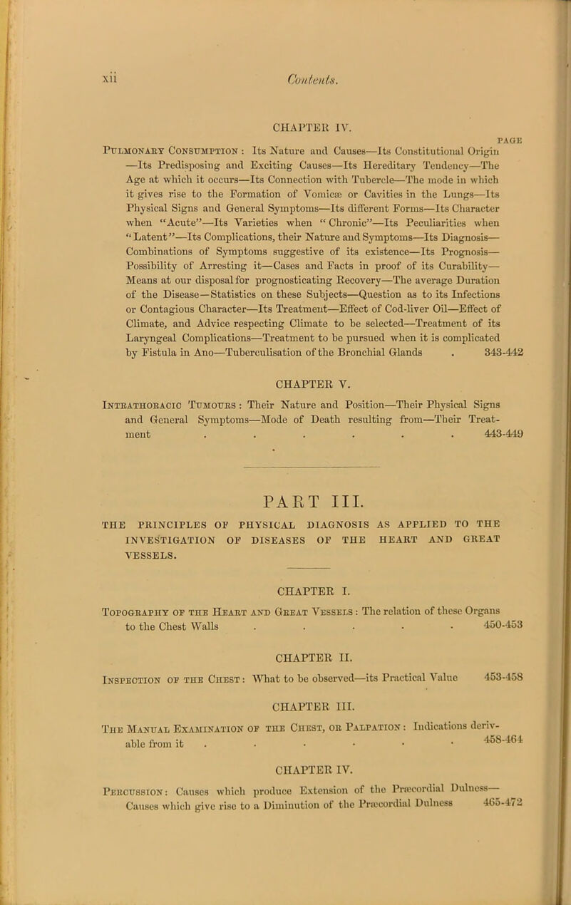 CHAPTER IV. PAGE PULMONAET CONSUMPTION : Its Nature and Causes—Its Constitutional Origin —Its Predisposing and Exciting Causes—Its Hereditary Tendency—The Age at wliicli it occurs—Its Connection with Tubercle—The mode in which it gives rise to the Formation of Vomicse or Cavities in the Lungs—Its Physical Signs and General Symptoms—Its different Forms—Its Character when Acute—Its Varieties when  Chronic—Its Peculiarities when Latent—Its Complications, their Nature and Symptoms—Its Diagnosis— Combinations of Symptoms suggestive of its existence—Its Prognosis— Possibility of Arresting it—Cases and Facts in proof of its Curability— Means at our disposal for prognosticating Recovery—The average Duration of the Disease—Statistics on these Subjects—Question as to its Infections or Contagious Character—Its Treatment—Effect of Cod-liver OQ—Effect of Climate, and Advice respecting Climate to be selected—Treatment of its Laryngeal Complications—Treatment to be pursued when it is complicated by Fistula in Ano—Tuberculisation of the Bronchial Glands . 343-442 CHAPTER V. Inteathoeacio Tumottes : Their Nature and Position—Their Physical Signs and General Symptoms—Mode of Death resulting from—Their Treat- ment ...... 443-449 PART III. THE PRINCIPLES OF PHYSICAL DIAGNOSIS AS APPLIED TO THE INVESTIGATION OF DISEASES OF THE HEART AND GREAT VESSELS. CHAPTER I. TopoGEAPHT OF THE Heaet AND Geeat VESSELS : The relation of these Organs to the Chest Walls ..... 450-453 CHAPTER II. Inspection oe the Chest : Wliat to be observed—its Practical Value 453-458 CHAPTER III. The Manual Examination of the Chest, oe Palpation -. Indications deriv- able from it ...... 458-464 CHAPTER IV. Percussion: Causes which produce Extension of the Pra?cordial Dulncss— Causes which give rise to a Diminution of the Prtccordinl Dulncss 465-472