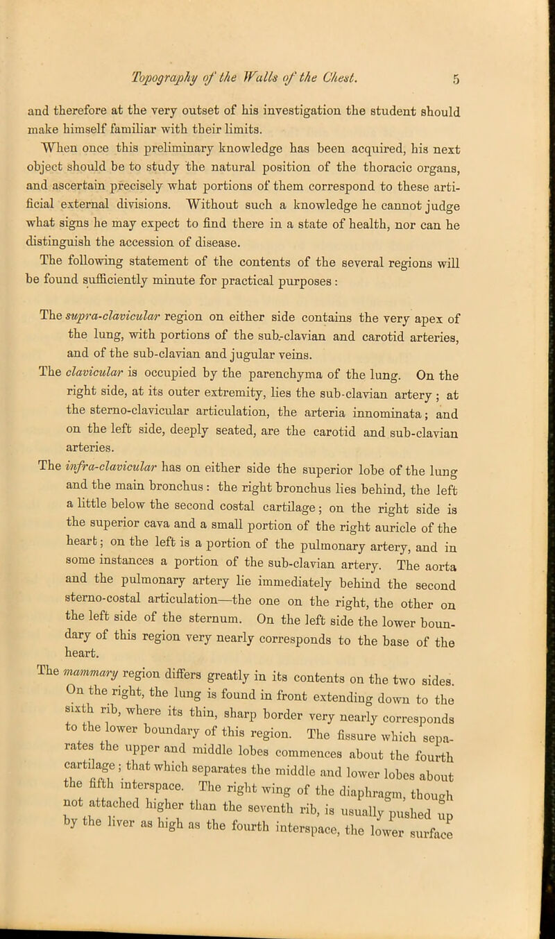 and therefore at the very outset of his investigation the student should make himself familiar vpith tbeir limits. When once this preliminary knowledge has been acquired, his next object should be to study the natural position of the thoracic organs, and ascertain precisely what portions of them correspond to these arti- ficial external divisions. Without such a knowledge he cannot judge what signs he may expect to find there in a state of health, nor can he distinguish the accession of disease. The following statement of the contents of the several regions will be found sufficiently minute for practical purposes: The supra-clavicular region on either side contains the very apex of the lung, with portions of the sub.-clavian and carotid arteries, and of the sub-clavian and jugular veins. The clavicular is occupied by the parenchyma of the lung. On the right side, at its outer extremity, lies the sub-clavian artery ; at the sterno-clavicular articulation, the arteria innominata; and on the left side, deeply seated, are the carotid and sub-clavian arteries. The infra-clavicular has on either side the superior lobe of the lung and the main bronchus: the right bronchus lies behind, the left a little below the second costal cartilage; on the right side is the superior cava and a small portion of the right auricle of the heart; on the left is a portion of the pulmonary artery, and in some instances a portion of the sub-clavian artery. The aorta and the pulmonary artery lie immediately behind the second sterno-eostal articulation—the one on the right, the other oa the left side of the sternum. On the left side the lower boun- dary of this region very nearly corresponds to the base of the heart. The mamraary region differs greatly in its contents on the two sides On the right, the lung is found in front extending down to the sixth nb, where its thin, sharp border very nearly corresponds to the lower boundary of this region. The fissure which sepa- rates the upper and middle lobes commences about the fourth cartilage; that which separates the middle and lower lobes about the fifth interspace. The right wing of the diaphragm, though not attached higher than the seventh rib, is usually pushed ^p by the hver as high as the fourth interspace, the lower surface