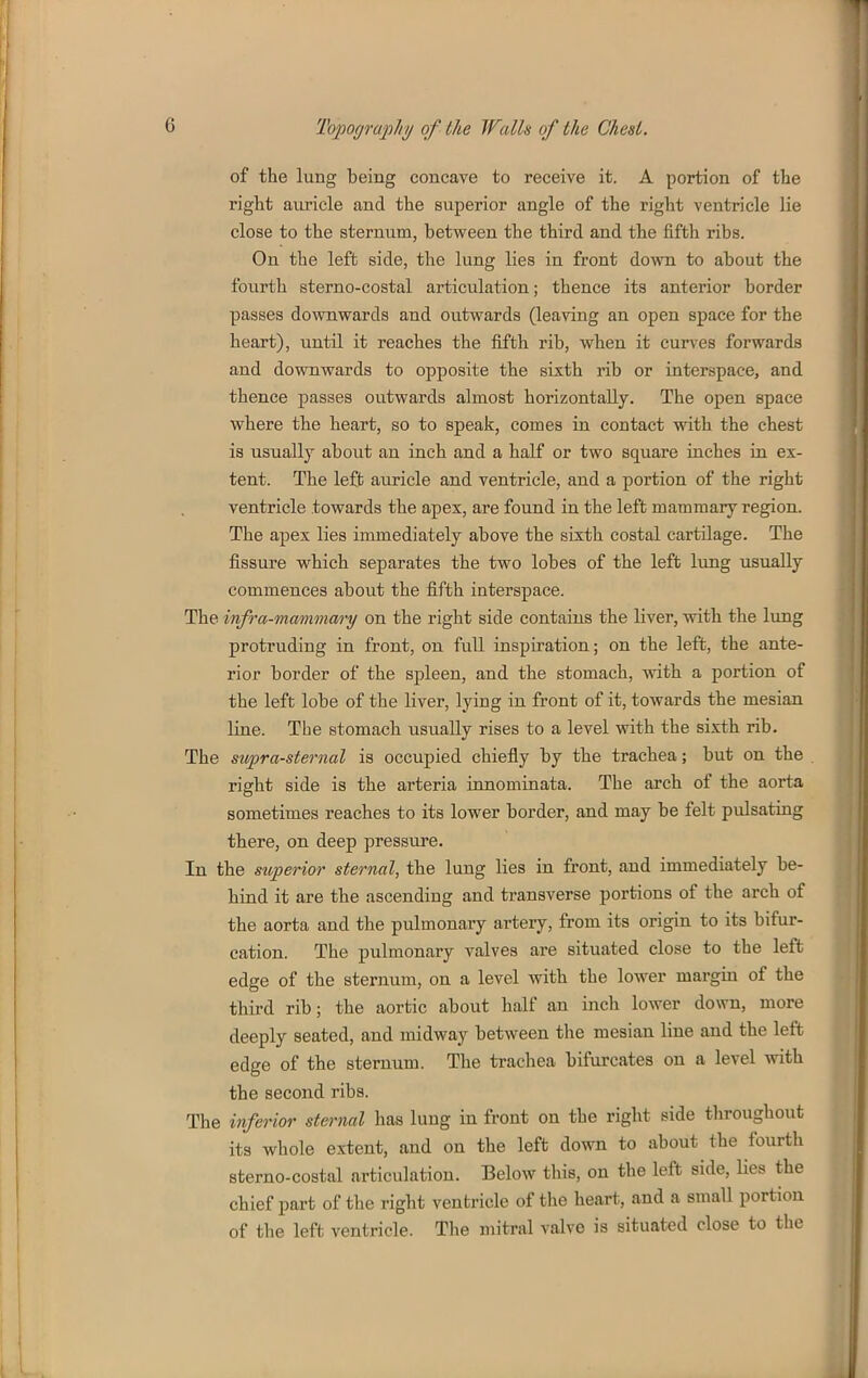 of the lung being concave to receive it. A portion of the right auricle and the superior angle of the right ventricle lie close to the sternum, between the third and the fifth ribs. On the left side, the lung lies in front down to about the fourth sterno-costal articulation; thence its anterior border passes downwards and outwards (leaving an open space for the heart), until it reaches the fifth rib, when it curves forwards and downwards to opposite the sixth rib or interspace, and thence passes outwards almost horizontally. The open space where the heart, so to speak, comes in contact mth the chest is usually about an inch and a half or two square inches in ex- tent. The left auricle and ventricle, and a portion of the right ventricle towards the apex, are found in the left mammary region. The apex lies immediately above the sixth costal cartilage. The fissure which separates the two lobes of the left lung usually commences about the fifth interspace. The infra-mammm-y on the right side contains the liver, with the lung protruding in front, on full inspiration; on the left, the ante- rior border of the spleen, and the stomach, with a portion of the left lobe of the liver, lying in front of it, towards the mesian line. The stomach usually rises to a level with the sixth rib. The siipra-sternal is occupied chiefly by the trachea; but on the right side is the arteria innomiuata. The arch of the aorta sometimes reaches to its lower border, and may be felt pulsating there, on deep pressure. In the stoperior sternal, the lung lies in front, and immediately be- hind it are the ascending and transverse portions of the arch of the aorta and the pulmonary artery, from its origin to its bifur- cation. The pulmonary valves are situated close to the left edge of the sternum, on a level with the lower margin of the third rib; the aortic about half an inch lower down, more deeply seated, and midway between the mesian line and the left edge of the sternum. The ti-achea bifurcates on a level with the second ribs. The inferior sternal has lung in front on the right side throughout its whole extent, and on the left down to about the fourth sterno-costal articulation. Below this, on the left side, Ues the chief part of the right ventricle of the heart, and a small portion of the left ventricle. The mitral valve is situated close to the