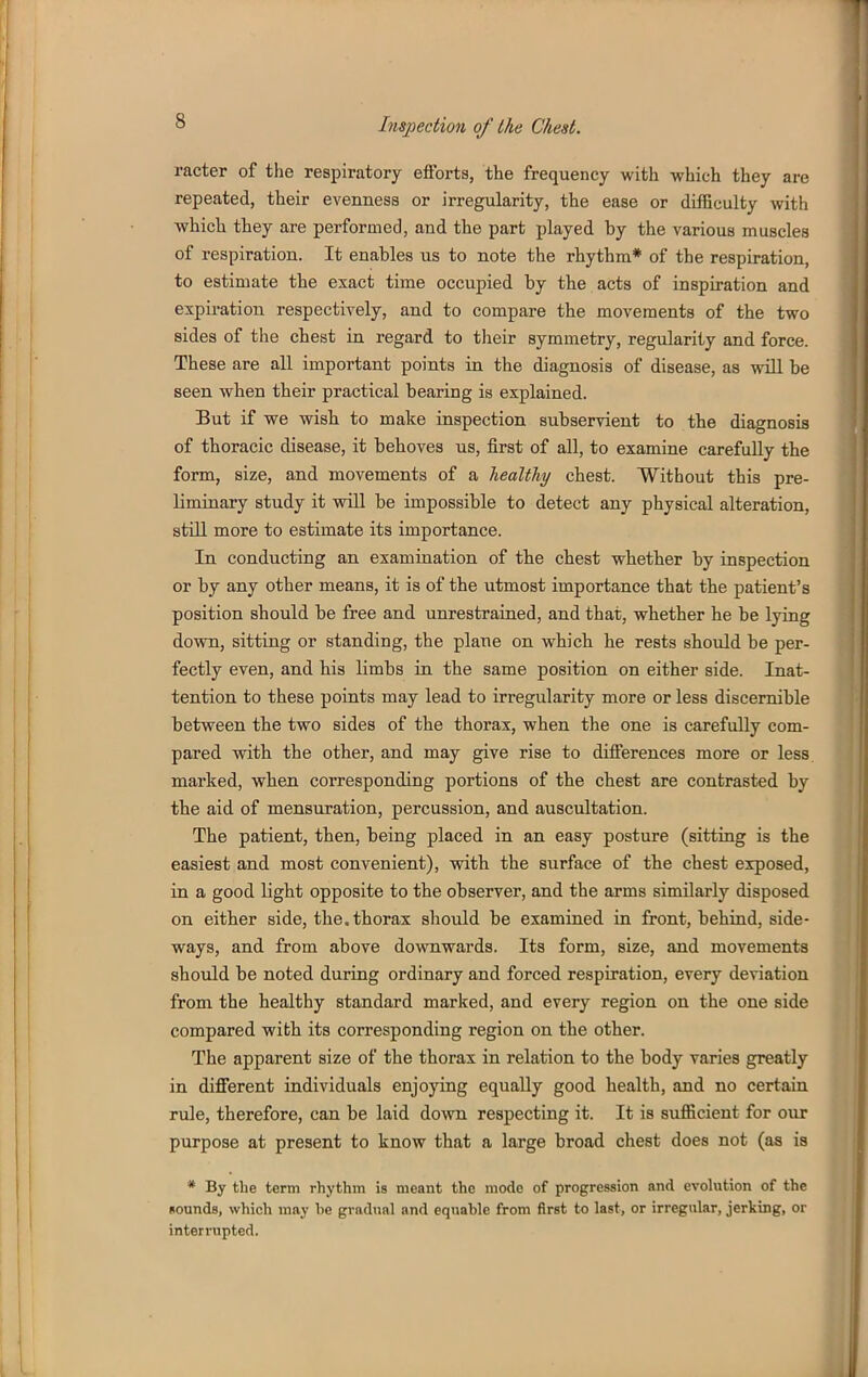 racter of the respiratory efforts, the frequency with which they are repeated, their evenness or irregularity, the ease or difficulty with which they are performed, and the part played by the various muscles of respiration. It enables us to note the rhythm* of the respiration, to estimate the exact time occupied by the acts of inspiration and expiration respectively, and to compare the movements of the two sides of the chest in regard to their symmetry, regularity and force. These are all important points in the diagnosis of disease, as vsoU be seen when their practical bearing is explained. But if we wish to make inspection subservient to the diagnosis of thoracic disease, it behoves us, first of aU, to examine carefully the form, size, and movements of a healthy chest. Without this pre- liminary study it will be impossible to detect any physical alteration, still more to estimate its importance. In conducting an examination of the chest whether by inspection or by any other means, it is of the utmost importance that the patient's position should be free and unrestrained, and that, whether he be lying down, sitting or standing, the plane on which he rests should be per- fectly even, and his limbs in the same position on either side. Inat- tention to these points may lead to irregularity more or less discernible between the two sides of the thorax, when the one is carefully com- pared with the other, and may give rise to differences more or less, marked, when corresponding portions of the chest are contrasted by the aid of mensuration, percussion, and auscultation. The patient, then, being placed in an easy posture (sitting is the easiest and most convenient), vsdth the surface of the chest exposed, in a good light opposite to the observer, and the arms similarly disposed on either side, the. thorax should be examined in front, behind, side- ways, and from above downwards. Its form, size, and movements should be noted during ordinary and forced respiration, every deviation from the healthy standard marked, and every region on the one side compared with its corresponding region on the other. The apparent size of the thorax in relation to the body varies greatly in different individuals enjoying equally good health, and no certain rule, therefore, can be laid down respecting it. It is sufficient for our purpose at present to know that a large broad chest does not (as is * By the term rhythm is meant the mode of progression and evolution of the Rounds, which may he gradual and equahle from first to last, or irregular, jerking, or interrupted.