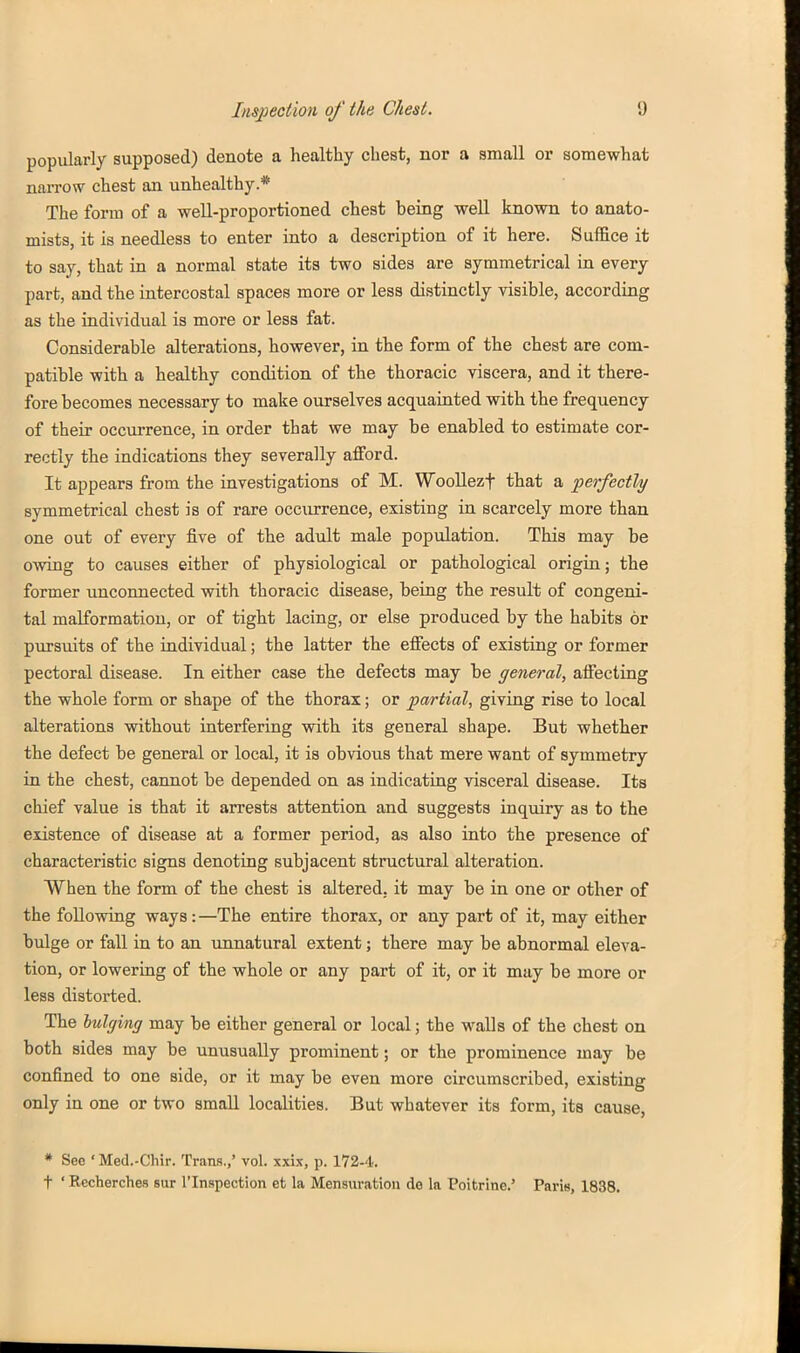 popularly supposed) denote a healthy chest, nor a small or somewhat narrow chest an unhealthy.* The form of a well-proportioned chest being well known to anato- mists, it is needless to enter into a description of it here. Suffice it to say, that in a normal state its two sides are symmetrical in every part, and the intercostal spaces more or less distinctly visible, according as the individual is more or less fat. Considerable alterations, however, in the form of the chest are com- patible with a healthy condition of the thoracic viscera, and it there- fore becomes necessary to make ourselves acquaiuted with the frequency of their occui-rence, in order that we may be enabled to estimate cor- rectly the indications they severally afford. It appears from the investigations of M. Woollezf that a •perfectly symmetrical chest is of rare occurrence, existing in scarcely more than one out of every five of the adult male population. This may be OAving to causes either of physiological or pathological origin; the former unconnected with thoracic disease, being the result of congeni- tal malformation, or of tight lacing, or else produced by the habits or pursuits of the individual; the latter the effects of existing or former pectoral disease. In either case the defects may be general, affecting the whole form or shape of the thorax; or partial, giving rise to local alterations without interfering with its general shape. But whether the defect be general or local, it is obvious that mere want of symmetry in the chest, cannot be depended on as indicating visceral disease. Its chief value is that it arrests attention and suggests inquiry as to the existence of disease at a former period, as also into the presence of characteristic signs denoting subjacent structural alteration. When the form of the chest is altered, it may be in one or other of the following ways: —The entire thorax, or any part of it, may either bulge or fall in to an unnatural extent; there may be abnormal eleva- tion, or lowering of the whole or any part of it, or it may be more or less distorted. The lulging may be either general or local; the walls of the chest on both sides may be unusually prominent; or the prominence may be confined to one side, or it may be even more circumscribed, existing only in one or two small localities. But whatever its form, its cause, * See ' Med.-Chir. Tram.,' vol. xxix, p. 172-4. t ' Recherches sur I'lnspection et la Mensuration de la Poitrine.' Paris, 1838.