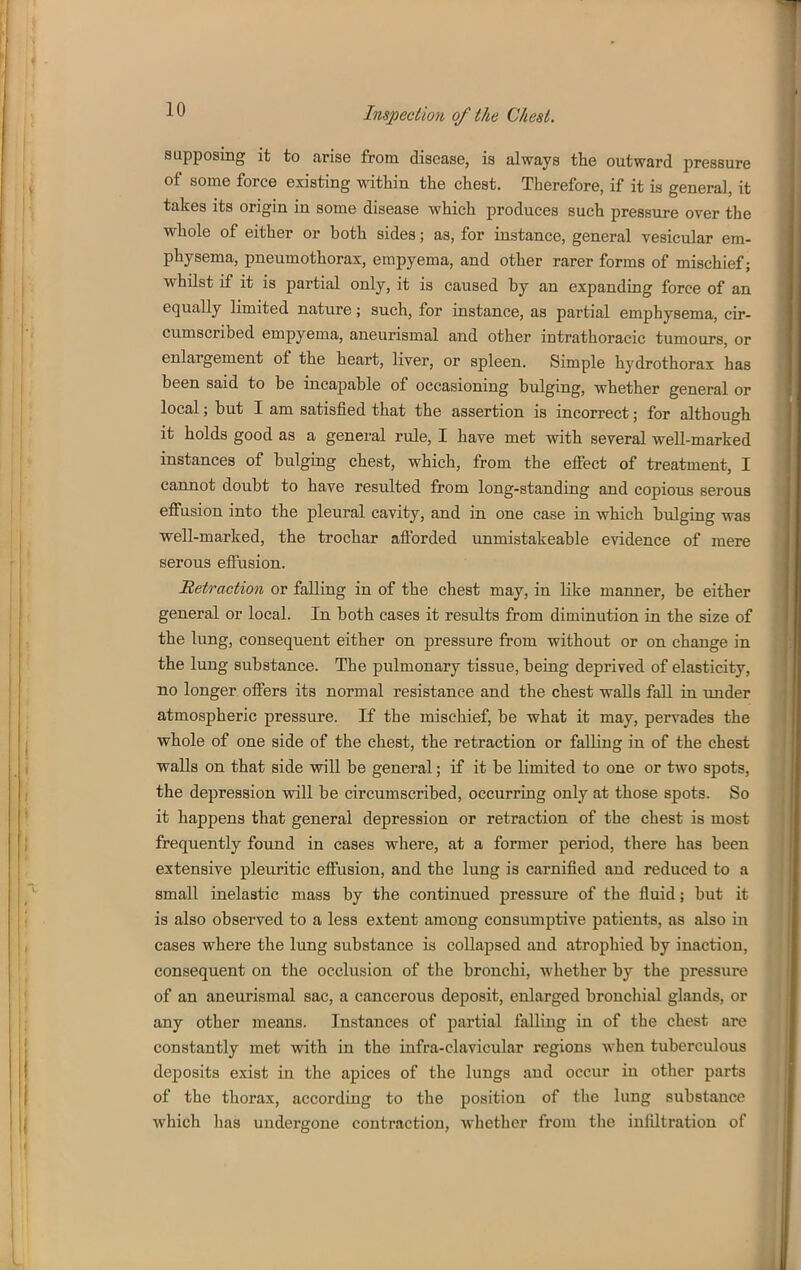 supposing it to carise from disease, is always the outward pressure of some force existing witliin the chest. Therefore, if it is general, it takes its origin in some disease which produces such pressure over the whole of either or both sides; as, for instance, general vesicular em- physema, pneumothorax, empyema, and other rarer forms of mischief; whilst if it is partial only, it is caused by an expanding force of an equally limited nature; such, for instance, as partial emphysema, cir- cumscribed empyema, aneurismal and other intrathoracic tumours, or enlargement of the heart, liver, or spleen. Simple hydrothorax has been said to be incapable of occasioning bulging, whether general or local; but I am satisfied that the assertion is incorrect; for although it holds good as a general rule, I have met with several well-marked instances of bulging chest, which, from the efiect of treatment, I cannot doubt to have resulted from long-standing and copious serous efiusion into the pleural cavity, and in one case in which bulging was well-marked, the trochar aflbrded unmistakeable evidence of mere serous effusion. Retraction or falling in of the chest may, in like manner, be either general or local. In both cases it results from diminution in the size of the lung, consequent either on pressure from without or on change in the lung substance. The pulmonary tissue, being deprived of elasticity, no longer offers its normal resistance and the chest walls fall iu under atmospheric pressure. If the mischief, be what it may, pervades the j whole of one side of the chest, the retraction or falKng in of the chest . ( walls on that side will be general; if it be limited to one or two spots, I the depression will be circumscribed, occurring only at those spots. So ' it happens that general depression or retraction of the chest is most J frequently found in cases where, at a former period, there has been extensive pleuritic effusion, and the lung is carnified and reduced to a ^ small inelastic mass by the continued pressure of the fluid; but it is also observed to a less extent among consumptive patients, as also in cases where the lung substance is collapsed and atrophied by inaction, consequent on the occlusion of the bronchi, whether by the pressure of an aneurismal sac, a cancerous deposit, enlarged bronchial glands, or any other means. Instances of partial falling in of the chest are constantly met with in the infra-clavicular i*egions when tuberculous deposits exist in the apices of the lungs and occur in other parts of the thorax, according to the position of tlie lung substance I which has undergone contraction, whether from the infiltration of