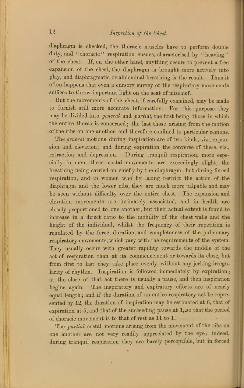 diaphragm is checked, the thoracic muscles have to perform double duty, and thoracic respiration ensues, characterised by heaving of the chest. If, on the other hand, anything occurs to prevent a free expansion of the chest, the diaphragm is brought more actively into play, and diaphragmatic or abdominal breathing is the resiilt. Thus it ofteu happens that even a cursory survey of the respiratory movements suflRces to throw important light on the seat of mischief. But the movements of the chest, if carefully examined, may be made to furnish still more accurate information. Por this purpose they may be divided into general and partial, the first being those in which the entire thorax is concerned; the last those arising from the motion of the ribs on one another, and therefore confined to particular regions. The general motions during inspiration are of two kinds, viz., expan- sion and elevation; and during expiration the converse of these, viz., retraction and depression. During tranquil respiration, more espe- cially in men, these costal movements are exceedingly slight, the breathing being carried on chiefly by the diaphragm ; but during forced respiration, and in women who' by lacing restrict the action of the diaphragm and the lower ribs, they are much more palpable and may be seen without difficulty over the entire chest. The expansion and elevation movements are intimately associated, and in health are closely proportioned to one another, but their actual extent is found to increase in a direct ratio to the mobility of the chest walls and the ' ' height of the individual, whilst the frequency of their repetition is I regulated by the force, duration, and completeness of the pulmonary respiratory movements, which vary witli the requirements of the system, i' They usually occur with greater rapidity towards the middle of the act of respiration than at its commencement or towards its close, but '\ from first to last they take place evenly, without any jerking irregu- ^ larity of rhythm. Inspiration is followed immediately by expiration; at the close of that act there is usually a pause, and then inspiration begins again. The inspiratory and expiratory eftbrts are of nearly equal length; and if the duration of an entire respiratory act be repre- sented by 12, the duration of inspiration may be estimated at 6, that of expiration at 5, and that of the succeeding pause at l,^o that the period 1 of thoracic movement is to that of rest as II to 1. The partial costal motions arising from the movement of the ribs on \ one another are not very readily appreciated by the eye; indeed, during tranquil respiration they are barely perceptible, but in forced