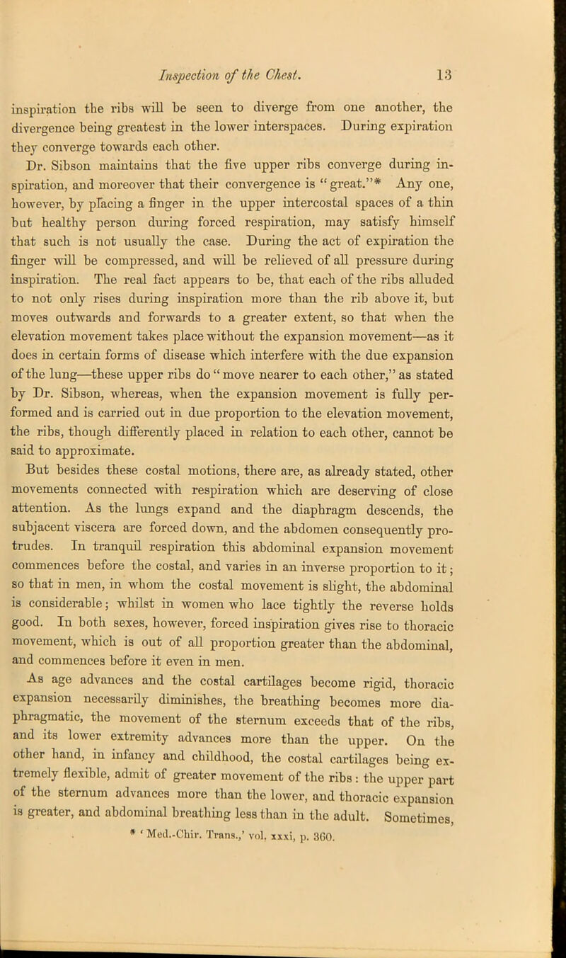 inspiration the ribs will 1)6 seen to diverge from one anotber, tbe divergence being greatest in tbe lovrer interspaces. During expiration they converge towards each other. Dr. Sibson maintains that the five upper ribs converge during in- spiration, and moreover that their convergence is  great.* Any one, however, by placing a finger in the upper intercostal spaces of a thin but healthy person during forced respiration, may satisfy himself that such is not usually the case. During the act of expii-ation tbe finger will be compressed, and will be relieved of all pressure during inspiration. The real fact appears to be, that each of the ribs alluded to not only rises during inspiration more than the rib above it, but moves outwards and forwards to a greater extent, so that when the elevation movement takes place without the expansion movement—as it does in certain forms of disease which interfere with the due expansion of the lung—^these upper ribs do  move nearer to each other, as stated by Dr. Sibson, whereas, when the expansion movement is fully per- formed and is carried out in due proportion to the elevation movement, the ribs, though diflferently placed in relation to each other, cannot be said to approximate. But besides these costal motions, there are, as already stated, other movements connected with respiration which are deserving of close attention. As the lungs expand and the diaphragm descends, the subjacent viscera are forced down, and the abdomen consequently pro- trudes. In tranquil respiration this abdominal expansion movement commences before the costal, and varies in an inverse proportion to it; so that in men, in whom the costal movement is slight, the abdominal is considerable; whilst in women who lace tightly the reverse holds good. In both sexes, however, forced inspiration gives rise to thoracic movement, which is out of all proportion greater than the abdominal, and commences before it even in men. As age advances and the costal cartilages become rigid, thoracic expansion necessarily diminishes, the breathing becomes more dia- phragmatic, the movement of the sternum exceeds that of the ribs, and its lower extremity advances more than the upper. On the other hand, in infancy and childhood, the costal cartilages being ex- tremely flexible, admit of greater movement of the ribs: the upper part of the sternum advances more than the lower, and thoracic expansion is greater, and abdominal breathing less than in tbe adult. Sometimes * ' Med.-Ohir. Trana.,' vol. xxxi, p. 3G0.