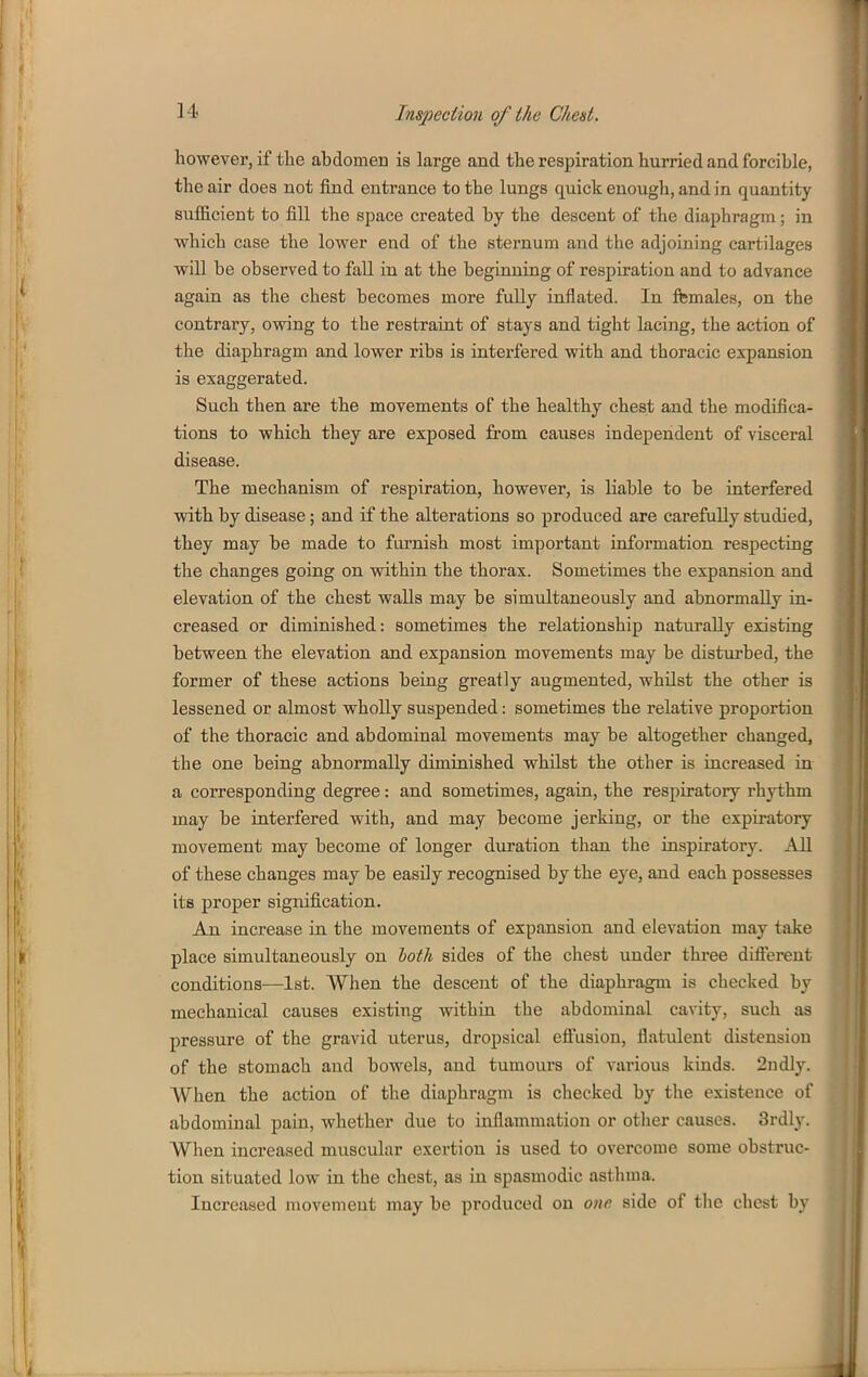 however, if the abdomen is large and the respiration hurried and forcible, the air does not find entrance to the lungs quick enough, and in quantity suflB.cient to fill the space created by the descent of the diaphragm; in which case the lower end of the sternum and the adjoining cartilages wiU be observed to fall in at the beginning of respiration and to advance again as the chest becomes more fully inflated. In females, on the contraiy, owing to the restraint of stays and tight lacing, the action of the diaphragm and lower ribs is interfered with and thoracic expansion is exaggerated. Such then are the movements of the healthy chest and the modifica- tions to which they are exposed from causes independent of visceral disease. The mechanism of respiration, however, is liable to be interfered with by disease; and if the alterations so produced are carefully studied, they may be made to furnish most important information respecting the changes going on within the thorax. Sometimes the expansion and elevation of the chest walls may be simultaneously and abnormally in- creased or diminished: sometimes the relationship naturally existing between the elevation and expansion movements may be disturbed, the former of these actions being greatly augmented, whilst the other is lessened or almost wholly suspended: sometimes the relative proportion of the thoracic and abdominal movements may be altogether changed, the one being abnormally diminished whilst the other is increased in a corresponding degree: and sometimes, again, the respiratory rhythm may be interfered with, and may become jerking, or the expiratory movement may become of longer duration than the inspiratory. All of these changes may be easily recognised by the eye, and each possesses its proper signification. An increase in the movements of expansion and elevation may take place simultaneously on hath sides of the chest under three difl'ereut conditions—1st. When the descent of the diaphragm is checked by mechanical causes existing within the abdominal cavity, such as pressure of the gravid uterus, dropsical eflusion, flatulent distension of the stomach and bowels, and tumours of various kinds. 2ndly. When the action of the diaphragm is checked by tlie existence of abdominal pain, whether due to inflammation or otlier causes. 3rdly. When increased muscular exertion is used to overcome some obstruc- tion situated low in the chest, as in spasmodic asthma. Increased movement may be produced on one side of the chest by
