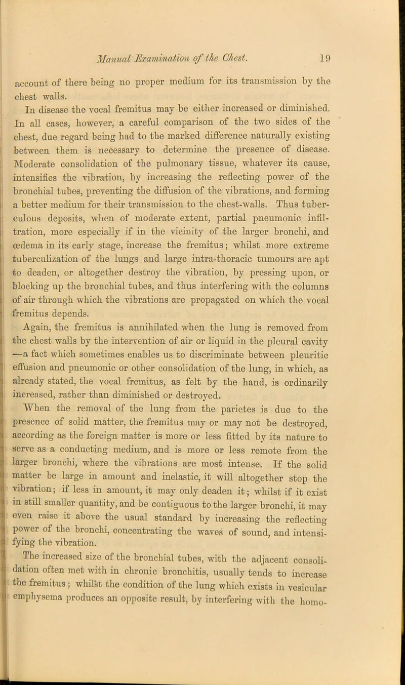 J account of there being no proper medium for its transmission by the 1 chest walls. In disease the vocal fremitus may be either increased or diminished, j In aU cases, however, a careful comparison of the two sides of the chest, due regard being had to the marked difference naturally existing between them is necessary to determine the presence of disease. Moderate consolidation of the pulmonary tissue, whatever its cause, intensifies the vibration, by increasing the reflecting power of the bronchial tubes, preventing the difiusion of the vibrations, and forming a better medium for their transmission to the chest-walls. Thus tuber- culous deposits, when of moderate extent, partial pneumonic infil- tration, more especially if in the vicinity of the larger bronchi, and oedema in its early stage, increase the fremitiis; whilst more extreme tuberculization of the lungs and large intra-thoracic tumours are apt to deaden, or altogether destroy the vibration, by pressing upon, or blocking up the bronchial tubes, and thus interfering with the columns . of air through which the vibrations are propagated on which the vocal fremitus depends. Again, the fremitus is annihilated when the lung is removed from ; the chest walls by the intervention of air or liquid in the pleural cavity —a fact which sometimes enables us to discriminate between pleuritic I effusion and pneumonic or other consolidation of the lung, in which, as abeady stated, the vocal fremitus, as felt by the hand, is ordinarily I increased, rather than diminished or destroyed. When the removal of the lung from the parietes is due to the presence of solid matter, the fremitus may or may not be destroyed, according as the foreign matter is more or less fitted by its nature to serve as a conducting medium, and is more or less remote from the larger bronchi, where the vibrations are most intense. If the solid matter be large in amount and inelastic, it will altogether stop the ■ vibration; if less in amoimt, it may only deaden it; whilst if it exist in stiE smaller quantity, and be contiguous to the larger bronchi, it may even raise it above the usual standard by increasing the reflecting power of the bronchi, concentrating the waves of sound, and intensi- fying the vibration. The increased size of the bronchial tubes, with the adjacent consoli- dation often met witli in chronic bronchitis, usually tends to increase t the fremitus ; whilst the condition of the lung which exists in vesicular i emphysema produces an opposite result, by interfering with the homo-