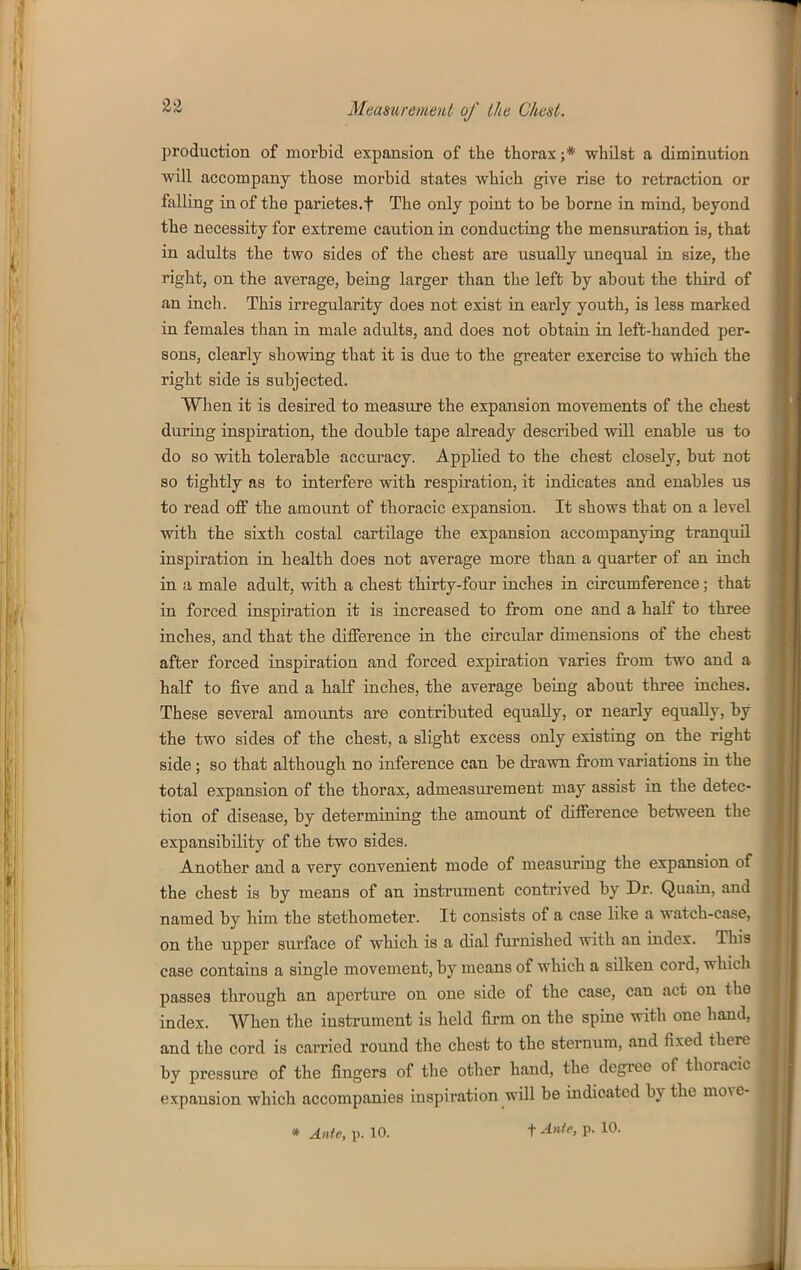 23 production of morbid exj)ansion of the thorax ;* whilst a diminution will accompany those morbid states which give rise to retraction or falling in of the parietes.f The only point to be borne in mind, beyond the necessity for extreme caution in conducting the mensuration is, that in adults the two sides of the chest are usually unequal in size, the right, on the average, being larger than the left by about the third of an inch. This irregularity does not exist in early youth, is less marked in females than in male adults, and does not obtain in left-handed per- sons, clearly showing that it is due to the greater exercise to which the right side is subjected. When it is desired to measure the expansion movements of the chest during inspiration, the double tape already described will enable us to do so with tolerable accuracy. Applied to the chest closely, but not so tightly as to interfere with respiration, it indicates and enables us to read off the amount of thoracic expansion. It shows that on a level with the sixth costal cartilage the expansion accompanying tranquil inspiration in health does not average more than a quarter of an inch in ;x male adult, with a chest thirty-four inches in circumference; that in forced inspiration it is increased to from one and a half to three inches, and that the difference in the circular dimensions of the chest after forced inspiration and forced expiration varies from two and a half to five and a half inches, the average being about three inches. These several amounts are contributed equally, or nearly equally, by the two sides of the chest, a slight excess only existing on the right side; so that although no inference can be drawn from variations in the total expansion of the thorax, admeasui-ement may assist in the detec- tion of disease, by determining the amount of difference between the expansibility of the two sides. Another and a very convenient mode of measuring the expansion of the chest is by means of an instrument contrived by Dr. Quain, and named by him the stethometer. It consists of a case like a watch-case, on the upper surface of which is a dial furnished with an index. This case contains a single movement, by means of which a silken cord, which passes through an aperture on one side of the case, can act on the index. When the instrument is held firm on the spine with one hand, and the cord is carried round the chest to the sternum, and fixed there by pressure of the fingers of tlie other hand, the degree of thoracic expansion which accompanies inspiration will be indicated by the * Ante, p. 10. t ^'ife, p. 10.