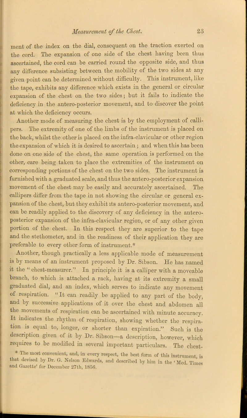 ment of tlie index on the dial, consequent on the traction exerted on the cord. The expansion of one side of the chest having been thus ascertained, the cord can be carried round the opposite side, and thus any diflerence subsisting between the mobility of the two sides at any given point can be determined without diificulty. This instrument, like the tape, exhibits any diflerence which exists in the general or circular expansion of the chest on the two sides; but it fails to indicate the deficiency in the antero-posterior movement, and to discover the point at which the deficiency occurs. Another mode of measuring the chest is by the employment of calli- pers. The extremity of one of the limbs of the instrument is placed on the back, whilst the other is placed on the infra-clavicular or other region the expansion of which it is desired to ascertaia; and when this has been done on one side of the chest, the same operation is perfoi'med on the other, care being taken to place the extremities of the iastrument on corresponding portions of the chest on the two sides. The instrument is furnished with a graduated scale, and thus the antero-posterior expansion movement of the chest may be easUy and accurately ascertained. The callipers difiier from the tape in not showing the circular or general ex- pansion of the chest, but they exhibit its antero-posterior movement, and can be readily applied to the discovery of any deficiency in the antero- posterior expansion of the infra-clavicular region, or of any other given portion of the chest. In this respect they are superior to the tape and the stethometer, and in the readiness of their application they are preferable to every other form of instrument.* Another, though practically a less applicable mode of measurement is by means of an instrument proposed by Dr. Sibson. He has named it the  chest-measurer. In principle it is a calliper with a moveable branch, to which is attached a rack, having at its extremity a small graduated dial, and an index, which serves to indicate any movement of respiration.  It can readUy be applied to any part of the body, and by successive applications of it over the chest and abdomen all the movements of respiration can be ascertained with minute accuracy. It indicates the rhythm of respiration, showing whether the respira- tion is equal to, longer, or shorter than expiration. Such is the description given of it by Dr. Sibson—a description, however, which requires to be modified in several important particulars. The chest- * The most convenient, and, in every respect, the best form of this instrument is that devised by Dr. G. Nelson Edwards, and described by hiin in the ' Med Tin'ies and Gazette' for December 27th, 1856.