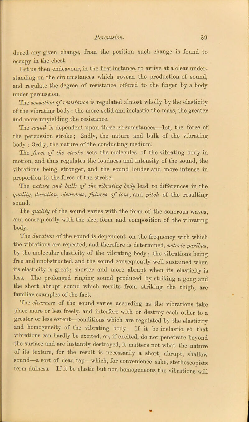 duced any given change, from tlie position such change is found to occupy in the chest. Let us then endeavour, in the first instance, to arrive at a clear under- standing on the circumstances which govern the production of sound, and regulate the degree of resistance offered to the finger by a body under percussion. The sensation of resistance is regulated almost wholly by the elasticity of the vibrating body: the more solid and inelastic the mass, the greater and more unyielding the resistance. The sound is dependent upon three circumstances—1st, the force of the percussion stroke; 2ndly, the nature and bulk of the vibrating body ; 3rdly, the nature of the conducting medium. The force of the stroTce sets the molecules of the vibrating body in motion, and thus regulates the loudness and intensity of the sound, the vibrations being stronger, and the sound louder and more intense in proportion to the force of the stroke. The nature and iulh of tlie viirating lody lead to differences in the quality, duration, clearness, fulness of tone, and pitch of the resulting sound. The quality of the sound varies with the form of the sonorous waves, and consequently with the size, form and composition of the vibrating body. The duration of the sound is dependent on the frequency with which the vibrations are repeated, and therefore is determined, cceteris paribus, by the molecular elasticity of the vibrating body; the vibrations being free and unobstructed, and the sound consequently well sustained when its elasticity is great; shorter and more abrupt when its elasticity is less. The prolonged ringing sound produced by striking a gong and the short abrupt sound which results from striking the thigh, are familiar examples of the fact. The clearness of the sound varies according as the vibrations take place more or less freely, and interfere with or destroy each other to a greater or less extent—conditions which are regulated by the elasticity and homogeneity of the vibrating body. If it be inelastic, so that vibrations can hardly be excited, or, if excited, do not penetrate beyond the surface and are instantly destroyed, it matters not what the nature of its texture, for the result is necessarily a short, abrupt, shallow sound—a sort of dead tap—which, for convenience sake, stethoscopists term dulness. If it be elastic but non-homogeneous the vibrations will