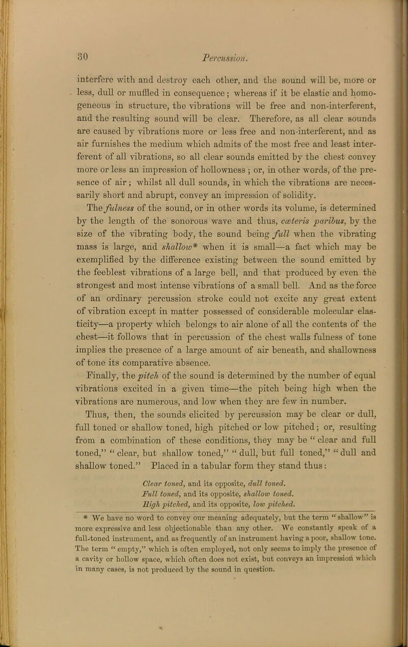 interfei'e with and destroy each other, and the sound will be, more or less, dull or muffled in consequence; whereas if it be elastic and homo- geneous in structure, the vibrations will be free and non-interferent, and the resulting sound will be clear. Therefore, as all clear sounds are caused by vibrations more or less free and non-interferent, and as air furnishes the medium which admits of the most free and least inter- ferent of all vibrations, so all clear sounds emitted by the chest convey more or less an impression of hollowness ; or, in other words, of the pre- sence of air; whilst all dull sounds, in which the vibrations are neces- sarily short and abrupt, convey an impression of solidity. The fulness of the sound, or in other words its volume, is determined by the length of the sonorous wave and thus, cceteris paribus, by the size of the vibrating body, the sound being full when the vibrating mass is large, and shallow* when it is small—a fact which may be exemplified by the difierence existing between the sound emitted by the feeblest vibrations of a large bell, and that produced by even the strongest and most intense vibrations of a small bell. And as the force of an ordinary percussion stroke could not excite any great extent of vibration except in matter possessed of considerable molecular elas- ticity—a property which belongs to air alone of all the contents of the chest—it foUows that in percussion of the chest walls fulness of tone implies the presence of a large amount of air beneath, and shallowness of tone its comparative absence. Knally, the pitch of the sound is determined by the number of equal vibrations excited in a given time—the pitch being high when the vibrations are numerous, and low when they are few in number. Thus, then, the sounds elicited by percussion may be clear or dull, full toned or shallow toned, high pitched or low pitched; or, resulting from a combination of these conditions, they may be  clear and full toned,  clear, but shaUow toned,  dull, but full toned, dull and shallow toned. Placed in a tabular form they stand thus: Clewr toned, and its opposite, dtill toned. Full toned, and its opposite, shalloio toned. High fitclied, and its opposite, low pitched. * We have no word to convey our meaning adequately, but the term  shallow is more expressive and less objectionable than any other. We constantly speak of a full-toned instrument, and as frequently of an instrument having a poor, shallow tone. The term  empty, which is often employed, not only seeins to imply the presence of a cavity or hollow space, which often does not exist, but conveys an impression which in many cases, is not produced by the sound in question.