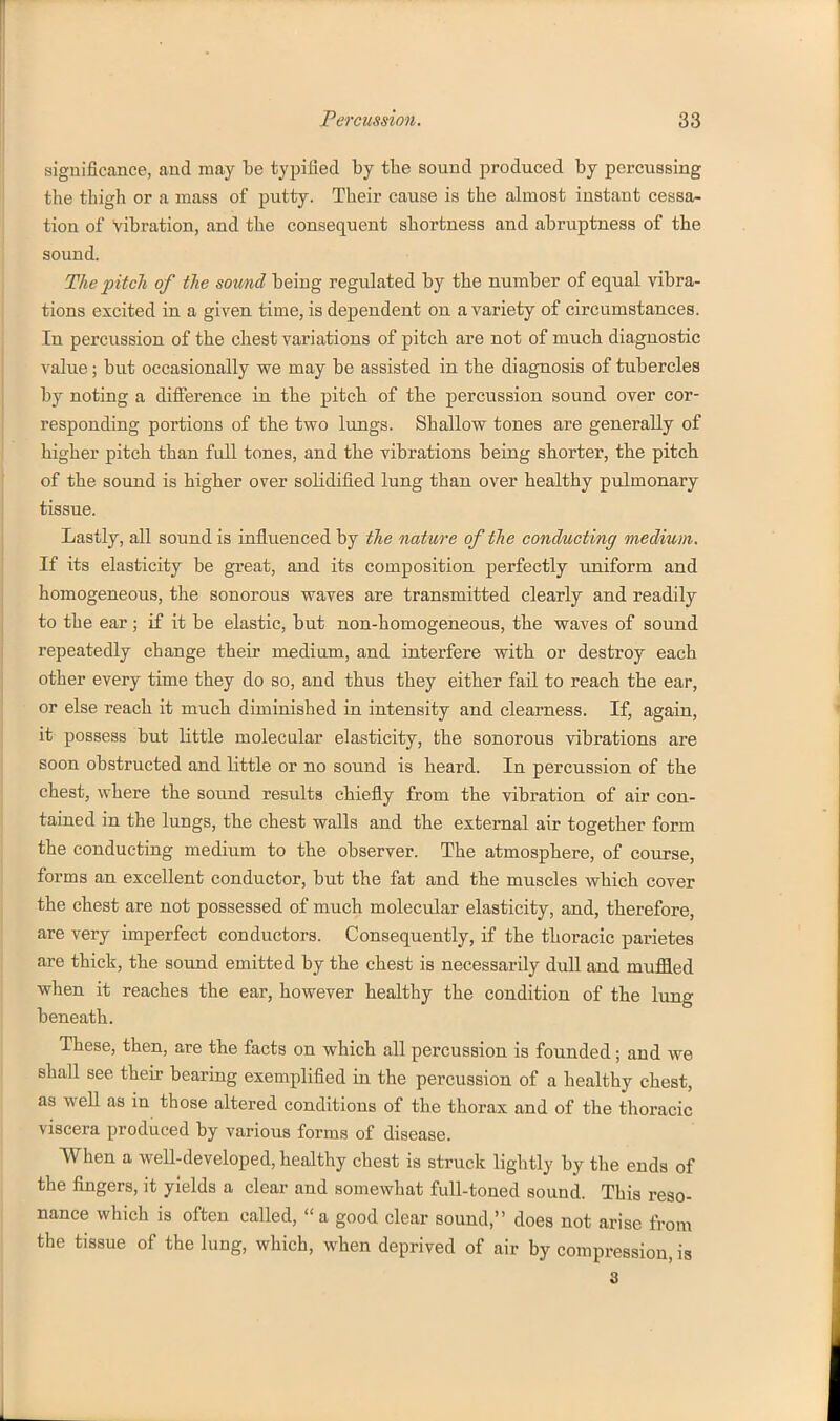 significance, and may be typifled by tbe sound produced by percussing the thigh or a mass of putty. Their cause is the almost instant cessa^ tion of vibration, and the consequent shortness and abruptness of the sound. The pitch of the sotmd being regulated by the number of equal vibra- tions excited in a given time, is dependent on a variety of circumstances. In percussion of the chest variations of pitch are not of much diagnostic value; but occasionally we may be assisted in the diagnosis of tubercles by noting a difference in the pitch of the percussion sound over cor- responding portions of the two lungs. Shallow tones are generally of higher pitch than fall tones, and the vibrations being shorter, the pitch of the sound is higher over solidified lung than over healthy pulmonary tissue. Lastly, all sound is influenced by the nature of the conducting medium. If its elasticity be great, and its composition perfectly uniform and homogeneous, the sonorous waves are transmitted clearly and readily to the ear ; if it be elastic, but non-homogeneous, the waves of sound repeatedly change their medium, and interfere with or destroy each other every time they do so, and thus they either fail to reach the ear, or else reach it much diminished in intensity and clearness. If, again, it possess but little molecular elasticity, the sonorous vibrations are soon obstructed and little or no sound is heard. In percussion of the chest, where the sound results chiefly from the vibration of air con- tained in the lungs, the chest walls and the external air together form the conducting medium to the observer. The atmosphere, of course, forms an excellent conductor, but the fat and the muscles which cover the chest are not possessed of much molecular elasticity, and, therefore, are very imperfect conductors. Consequently, if the thoracic parietes are thick, the sound emitted by the chest is necessarily dull and muffled when it reaches the ear, however healthy the condition of the lung beneath. These, then, are the facts on which all percussion is founded; and we shall see their bearing exemplified in the percussion of a healthy chest, as weU as in those altered conditions of the thorax and of the thoracic viscera produced by various forms of disease. When a well-developed, healthy chest is struck lightly by the ends of the fingers, it yields a clear and somewhat full-toned sound. This reso- nance which is often called, a good clear sound, does not arise from the tissue of the lung, which, when deprived of air by compression, ia 8