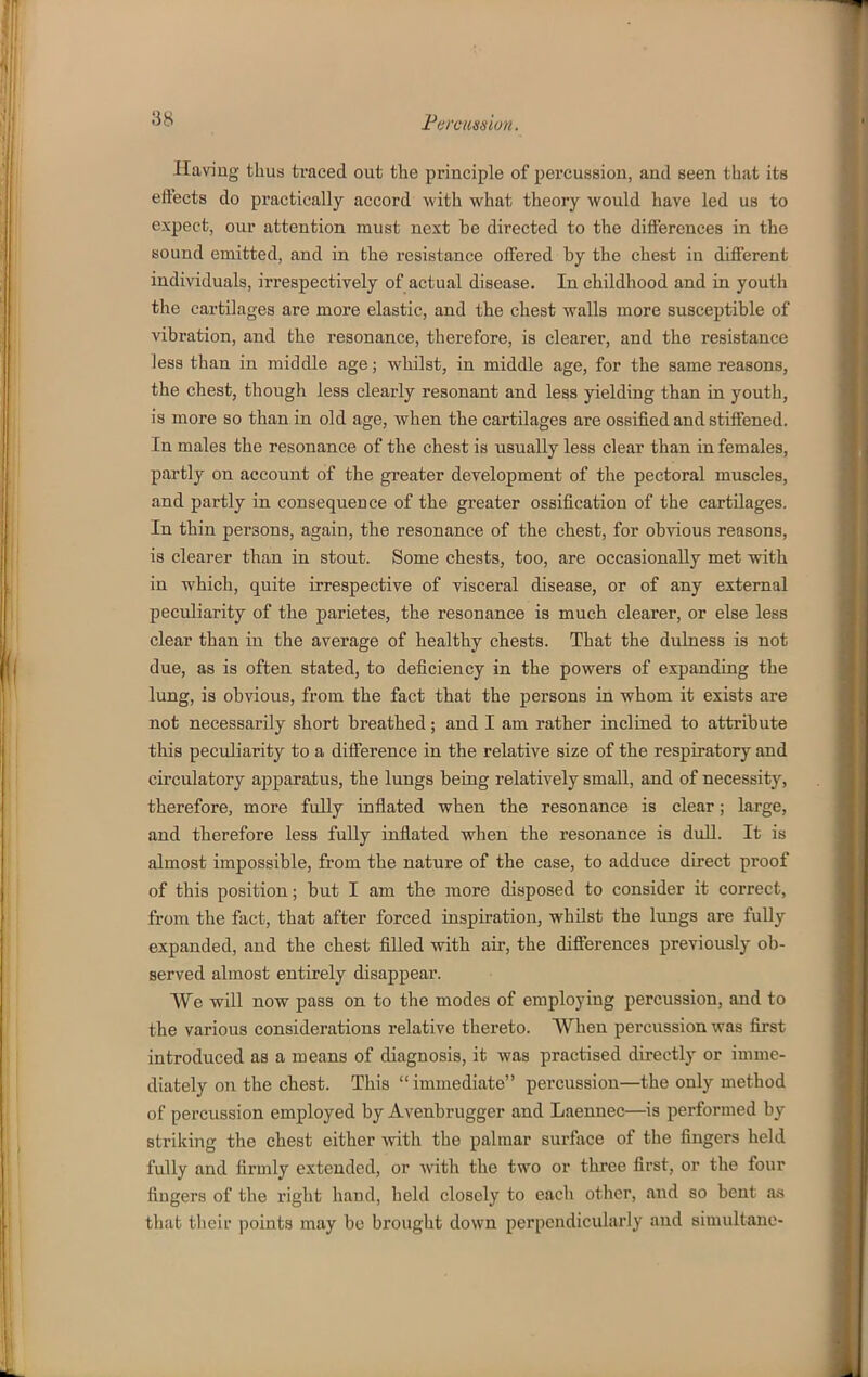 Ilaviug thus traced out the principle of percussion, and seen that its effects do practically accord with what theory would have led us to expect, our attention must next be directed to the difierences in the sound emitted, and in the resistance offered by the chest in different individuals, irrespectively of actual disease. In childhood and in youth the cartilages are more elastic, and the chest walls more susceptible of vibration, and the resonance, therefore, is clearer, and the resistance less than in middle age; whilst, in middle age, for the same reasons, the chest, though less clearly resonant and less yielding than in youth, is more so than in old age, when the cartilages are ossified and stiffened. In males the resonance of the chest is usually less clear than in females, partly on account of the greater development of the pectoral muscles, and partly in consequence of the greater ossification of the cartilages. In thin persons, again, the resonance of the chest, for obvious reasons, is clearer than in stout. Some chests, too, are occasionally met with in which, quite irrespective of visceral disease, or of any external peculiarity of the parietes, the resonance is much clearer, or else less clear than in tbe average of healtby chests. That the dulness is not due, as is often stated, to deficiency in the powers of expanding the lung, is obvious, from the fact that the persons in whom it exists are not necessarily short breathed; and I am rather inclined to attribute this peculiarity to a difference in the relative size of the respiratory and circulatory apparatus, the lungs being relatively small, and of necessity, therefore, more fully inflated when the resonance is clear; large, and therefore less fuUy inflated when the resonance is dull. It is almost impossible, from the nature of the case, to adduce direct proof of this position; but I am the more disposed to consider it correct, from the fact, that after forced inspiration, whilst the lungs are fully expanded, and the chest filled with air, the differences previously ob- served almost entirely disappear. We will now pass on to the modes of employing percussion, and to the various considerations relative thereto. When percussion was fii-st introduced as a means of diagnosis, it was practised directly or imme- diately on the chest. This  immediate percussion—the only method of percussion employed by Avenbrugger and Laennec—is performed by striking the chest either with the palmar surface of the fingers held fully and firmly extended, or with the two or three first, or the four fingers of the right hand, held closely to each other, and so bent a,s that their points may bo brought down perpendicularly and simultane-