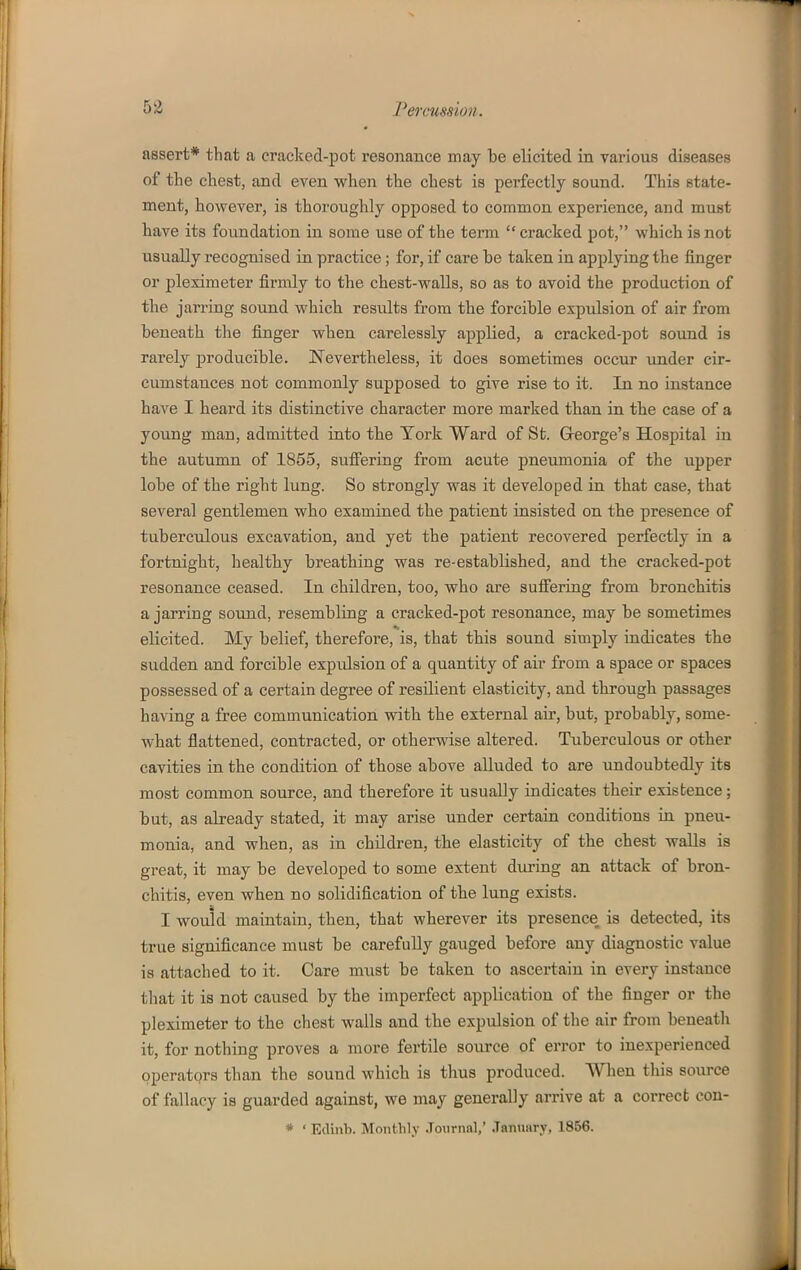 assert* that a cracked-pot resonance may be elicited in various diseases of the chest, and even when the chest is perfectly sound. This state- ment, however, is thoroughly opposed to common experience, and must have its foundation in some use of the term  cracked pot, which is not nsually recognised in practice; for, if care be taken in applying the finger or pleximeter firmly to the chest-walls, so as to avoid the production of the jarring sound which results from the forcible expulsion of air from beneath the finger when carelessly applied, a cracked-pot sound is rarely producible. Nevertheless, it does sometimes occur under cir- cumstances not commonly supposed to give rise to it. In no instance have I heard its distinctive character more marked than in the case of a young man, admitted into the Tork Ward of St. Greorge's Hospital in the autumn of 1855, suffering from acute pneumonia of the upper lobe of the right lung. So strongly was it developed in that ease, that several gentlemen who examined the patient insisted on the presence of tuberctdous excavation, and yet the patient recovered perfectly in a fortnight, healthy breathing was re-established, and the cracked-pot resonance ceased. In children, too, who are sufifering from bronchitis a jarring sound, resembling a cracked-pot resonance, may be sometimes elicited. My belief, therefore, is, that this sound simply indicates the sudden and forcible expulsion of a quantity of air from a space or spaces possessed of a certain degree of resilient elasticity, and through passages having a free communication with the external air, but, probably, some- what flattened, contracted, or otherwise altered. Tuberculous or other cavities in the condition of those above alluded to are undoubtedly its most common source, and therefore it usually indicates their existence; but, as already stated, it may arise under certain conditions in pneu- monia, and when, as in children, the elasticity of the chest walls is great, it may be developed to some extent during an attack of bron- chitis, even when no solidification of the lung exists. I would maintain, then, that wherever its presence is detected, its true significance must be carefully gauged before any diagnostic value is attached to it. Care must be taken to ascertain in every instance that it is not caused by the imperfect application of the finger or the pleximeter to the chest walls and the expulsion of the air from beueatli it, for nothing proves a more fertile source of error to inexperienced operators than the sound which is thus produced. When this source of fallacy is guarded against, we may generally arrive at a correct con- * • Edinb. Monthly .Toiirnnl,' .Tanuiiry, 1856.