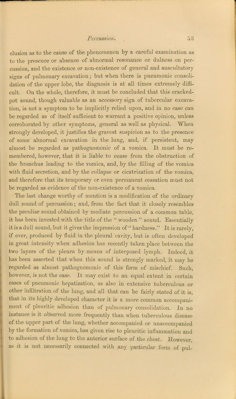 elusion as to the cause of the phenomenon by a careful examination iis to the presence or absence of abnormal resonance or dulness on per- cussion, and tlie existence or non-existence of general and auscultatory signs of pulmonary excavation; but when there is pneumonic consoli- dation of the upper lobe, the diagnosis is at all times extremely diffi- cult. On the whole, therefore, it must be concluded that this cracked- pot sound, though valuable as an accessory sign of tubercular excava- tion, is not a sjrmptom to be implicitly relied upon, and ia no case can be regarded as of itself sufficient to warrant a positive opinion, unless corroborated by other symptoms, general as well as physical. When strongly developed, it justifies the gravest suspicion as to the presence of some abnormal excavation in the lung, and, if persistent, may almost be regarded as pathognomonic of a vomica. It must be re- membered, however, that it is liable to cease from the obstruction of the bronchus leading to the vomica, and, by the filling of the vomica with fluid secretion, and by the collapse or cicatrization of the vomica, and therefore that its temporaiy or even permanent cessation must not be regarded as evidence of the non-existence of a vomica. The last change worthy of mention is a modification of the ordinary dull sound of percussion; and, from the fact that it closely resembles the peculiar sound obtained by mediate percussion of a common table, it has been invested with the title of the  wooden  sound. Essentially it is a dull sound, but it gives the impression of  hardness. It is rarely, if ever, produced by fluid in the pleural cavity, but is often developed in great intensity when adhesion has recently taken place between the two layers of the pleura by means of interposed lymph. Indeed, it has been asserted that when this sound is strongly marked, it may be regarded as almost pathognomonic of this form of mischief. Such, however, is not the case. It may exist to an equal extent in certain cases of pneumonic hepatization, as also in extensive tuberculous or other infiltration of the lung, and all that can be fairly stated of it is, that in its highly developed character it is a more common accompani- ment of pleuritic adhesion than of pulmouary consolidation. In no instance is it obTserved more frequently than when tuberculous disease of the upper part of the lung, whether accompanied or unaccompanied by the formation of vomica, has given rise to pleuritic inflammation and to adhesion of the lung to the anterior surface of the cliest. However, as it is not necessarily connected with any particular form of pul-