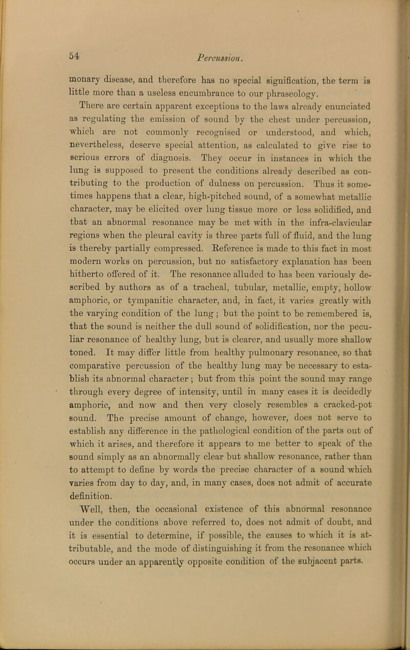 monary disease, and therefore has no special signification, the term is little more than a useless encumbrance to our phraseology. There are certain apparent exceptions to the laws already enunciated as regulating the emission of sound by the chest under percussion, which are not commonly recognised or understood, and which, nevertheless, deserve special attention, as calculated to give rise to serious errors of diagnosis. They occur in instances in which the lung is supposed to present the conditions already described as con- tributing to the production of dulness on percussion. Thus it some- times Happens that a clear, higb-pitched sound, of a somewhat metallic character, may be elicited over lung tissue more or less solidified, and that an abnormal resonance may be met with in the infra-claAdcular regions when the pleural cavity is three parts full of fluid, and the lung is thereby partially compressed. Reference is made to this fact in most modern works on percussion, but no satisfactory explanation has been hitherto ofi'ered of it. The resonance alluded to has been variously de- scribed by authors as of a tracheal, tubular, metallic, empty, hollow amphoric, or tympanitic character, and, in fact, it varies greatly with the varying condition of the lung ; but the point to be remembered is, that the sound is neither the dull sound of solidification, nor the pecu- liar resonance of healthy lung, but is clearer, and usually more shallow toned. It may differ little from healthy pulmonary resonance, so that comparative percussion of the healthy lung may be necessary to esta- blish its abnormal character ; but from this point the sound may range through every degree of intensity, until in many cases it is decidedly amphoric, and now and then very closely resembles a cracked-pot sound. The precise amount of change, however, does not serve to establish any difference in the pathological condition of the parts out of which it arises, and therefore it appears to me better to speak of the sound simply as an abnormally clear but shallow resonance, rather than to attempt to define by words the precise character of a sound which varies from day to day, and, in many cases, does not admit of accurate definition. Well, then, the occasional existence of this abnormal resonance under the conditions above referred to, does not admit of doubt, and it is essential to determine, if possible, the causes to which it is at- tributable, and the mode of distinguishing it from the resonance which occurs under an apparentlj^ opposite condition of the subjacent parts.
