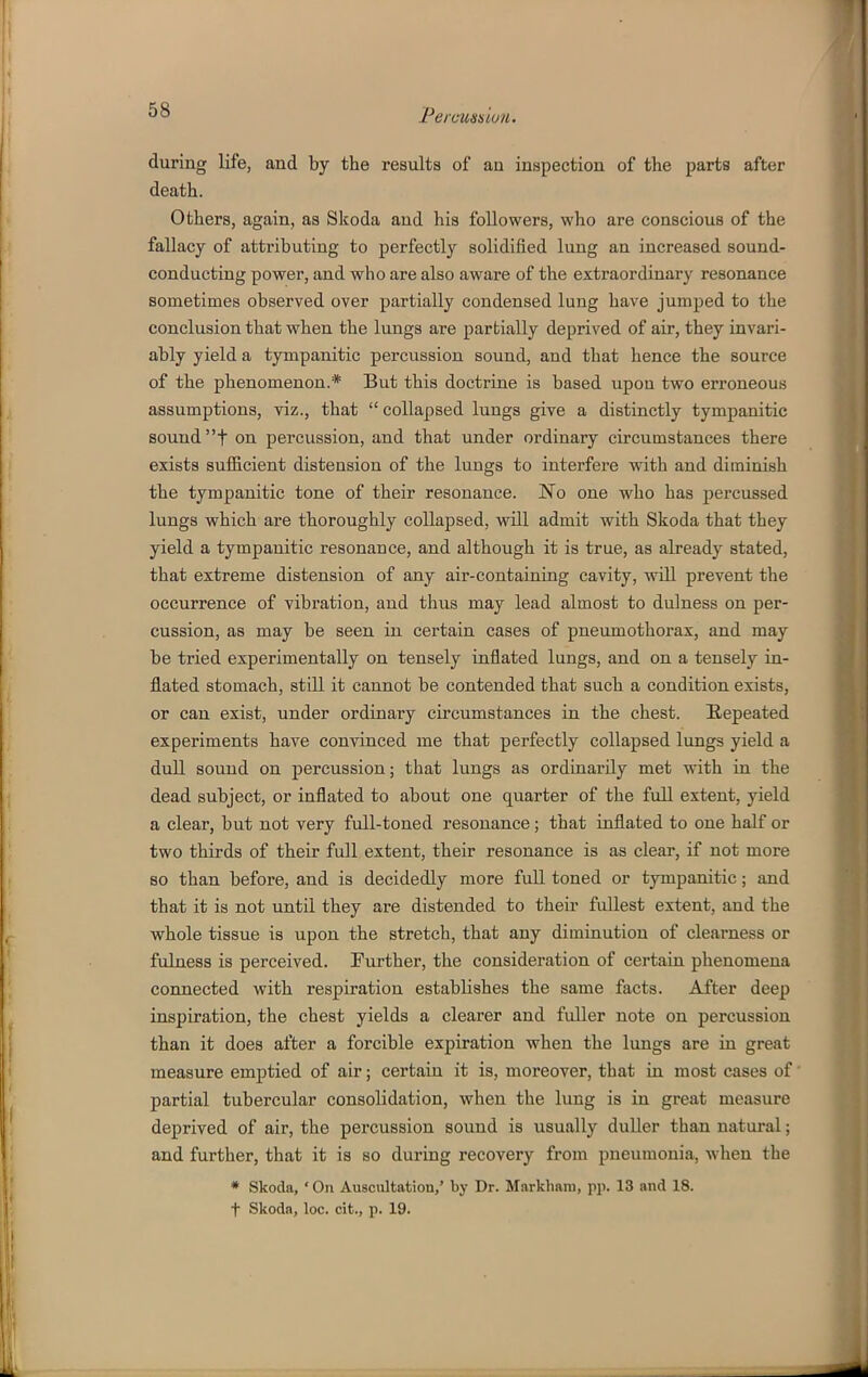 during life, and by the results of an inspection of the parts after death. Others, again, as Skoda and his followers, who are conscious of the fallacy of attributing to perfectly solidified lung an increased sound- conducting power, and who are also aware of the extraordinary resonance sometimes observed over partially condensed lung have jumped to the conclusion that when the lungs are partially deprived of air, they invari- ably yield a tympanitic percussion sound, and that hence the source of the phenomenon.* But this doctrine is based upon two erroneous assumptions, viz., that  collapsed lungs give a distinctly tympanitic sound t on percussion, and that under ordinary circumstances there exists sufficient distension of the lungs to interfere with and diminish the tympanitic tone of their resonance. No one who has percussed lungs which are thoroughly collapsed, will admit with Skoda that they yield a tympanitic resonance, and although it is true, as already stated, that extreme distension of any air-containiug cavity, wiU prevent the occurrence of vibration, and thus may lead almost to dulness on per- cussion, as may be seen in certain cases of pneumothorax, and may be tried experimentally on tensely inflated lungs, and on a tensely in- flated stomach, still it cannot be contended that such a condition exists, or can exist, under ordinary circumstances in the chest. Repeated experiments have convinced me that perfectly collapsed lungs yield a dull sound on percussion; that lungs as ordinarily met with in the dead subject, or inflated to about one quarter of the full extent, yield a clear, but not very full-toned resonance; that inflated to one half or two thirds of their full extent, their resonance is as clear, if not more so than before, and is decidedly more fuU toned or tympanitic; and that it is not untO. they are distended to their fullest extent, and the whole tissue is upon the stretch, that any diminution of clearness or fulness is perceived. [Further, the consideration of certain phenomena connected with respiration establishes the same facts. After deep inspiration, the chest yields a clearer and fuller note on percussion than it does after a forcible expiration when the lungs are in great measure emptied of air; certain it is, moreover, that in most cases of partial tubercular consolidation, when the lung is in great measure deprived of air, the percussion sound is usually duller than natural; and further, that it is so during recovery from pneumonia, when the * Skoda, • On Auscultation,' by Dr. Markliani, pp. 13 and 18. t Skoda, loc. cit., p. 19.