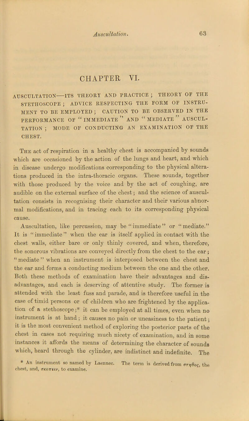 CHAPTER VI. AUSCULTATION ITS THEORY AND PRACTICE ; THEORY OF THE STETHOSCOPE ; ADVICE RESPECTING THE FORM OF INSTRU- MENT TO BE EMPLOYED ; CAUTION TO BE OBSERVED IN THE PERFORMANCE OF IMMEDIATE AND  MEDIATE  AUSCUL- TATION ; MODE OF CONDUCTING AN EXAMINATION OF THE CHEST. The act of respiration in a healthy chest is accompanied by sounds which are occasioned by the action of the lungs and heart, and which in disease undergo modifications corresponding to the physical altera- tions produced in the intra-thoracic organs. These sounds, together with those produced by the voice and by the act of coughing, are audible on the external surface of the chest; and the science of auscul- tation consists in recognising their character and their various abnor- mal modifications, and in tracing each to its corresponding physical cause. Auscultation, like percussion, may be immediate or mediate. It is immediate when the ear is itself applied in contact with the chest walls, either bare or only thinly covered, and when, therefore, the sonorous vibrations are conveyed directly from the chest to the ear ;  mediate when an instrument is interposed between the chest and the ear and forms a conducting medium between the one and the other. Both these methods of examination have their advantages and dis- advantages, and each is deserving of attentive study. The former is attended with the least fuss and parade, and is therefore useful in the case of timid persons or of children who are frightened by the applica- tion of a stethoscope ;* it can be employed at aU times, even when no instrument is at hand ; it causes no pain or uneasiness to the patient; it is the most convenient method of exploring the posterior parts of the chest in cases not requiring much nicety of examination, and in some instances it afibrds the means of determining the character of sounds which, heard through the cylinder, are indistinct and indefinite. The * An instrument so named by Laennec. The term is derived from aTr\Bog, the chest, and, OKoirtiv, to examine.