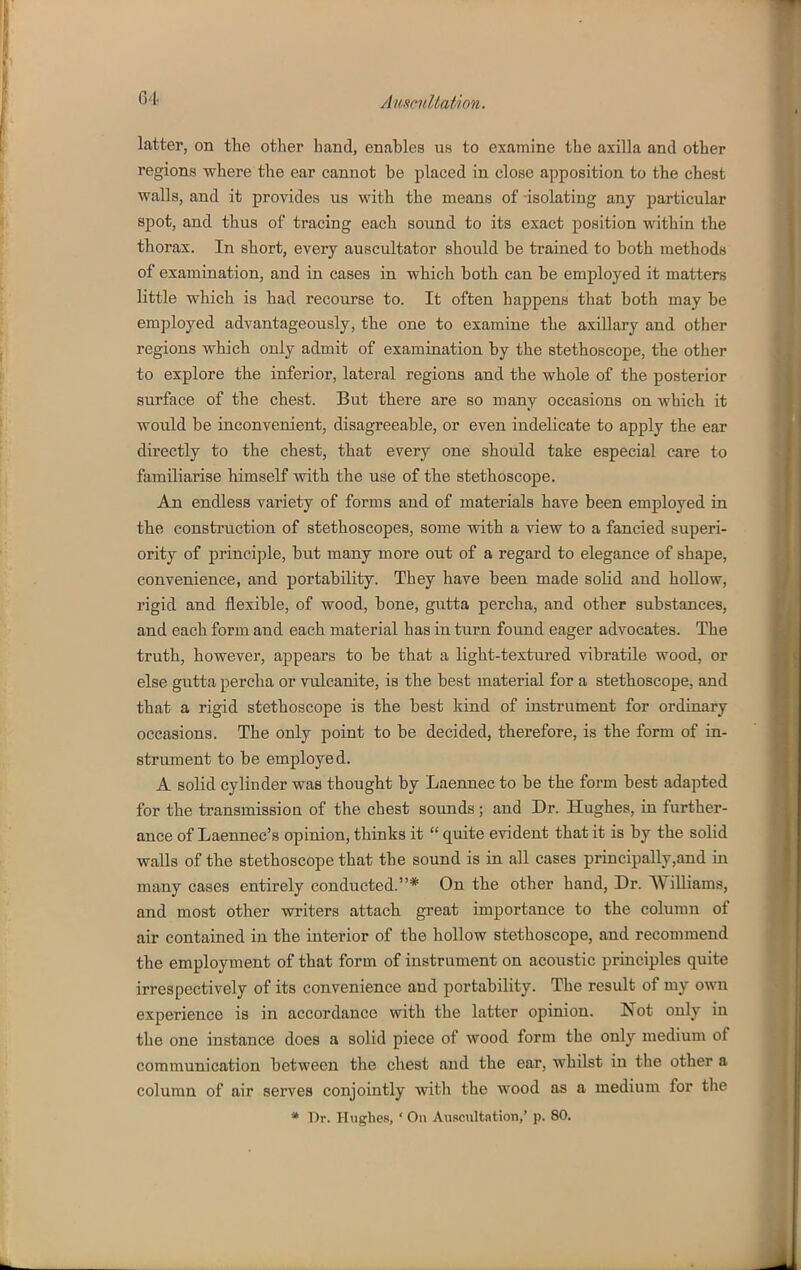 latter, on the other hand, enables us to examine the axilla and other regions where the ear cannot be placed in close apposition to the chest walls, and it provides us with the means of isolating any particular spot, and thus of tracing each sound to its exact position within the thorax. In short, every auscultator should be trained to both methods of examination, and in cases in which both can be employed it matters little which is had recourse to. It often happens that both may be employed advantageously, the one to examine the axillary and other regions which only admit of examination by the stethoscope, the other to explore the inferior, lateral regions and the whole of the posterior surface of the chest. But there are so many occasions on which it would be inconvenient, disagreeable, or even indelicate to apply the ear directly to the chest, that every one should take especial care to familiarise himself with the use of the stethoscope. An endless variety of forms and of materials have been employed in the construction of stethoscopes, some with a view to a fancied superi- ority of principle, but many more out of a regard to elegance of shape, convenience, and portability. They have been made solid and hollow, rigid and flexible, of wood, bone, gutta percha, and other substances, and each form and each material has in turn found eager advocates. The truth, however, appears to be that a light-textured vibratile wood, or else gutta percha or vulcanite, is the best material for a stethoscope, and that a rigid stethoscope is the best Icind of instrument for ordinary occasions. The only point to be decided, therefore, is the form of in- strument to be employed. A solid cylinder was thought by Laennec to be the form best adapted for the transmissioQ of the chest sounds ; and Dr. Hughes, in further- ance of Laennec's opinion, thinks it  quite evident that it is by the solid waUs of the stethoscope that the sound is in all cases principally,and in many cases entirely conducted.* On the other hand. Dr. Williams, and most other writers attach great importance to the column of air contained in the interior of the hollow stethoscope, and recommend the employment of that form of instrument on acoustic principles quite irrespectively of its convenience and portability. The result of my own experience is in accordance with the latter opinion. Not only in the one instance does a solid piece of wood form the only medium of communication between the chest and the ear, whilst in the other a column of air serves conjointly with the wood as a medium for the * Dr. Htighes, ' On Auscultation,' p. 80.