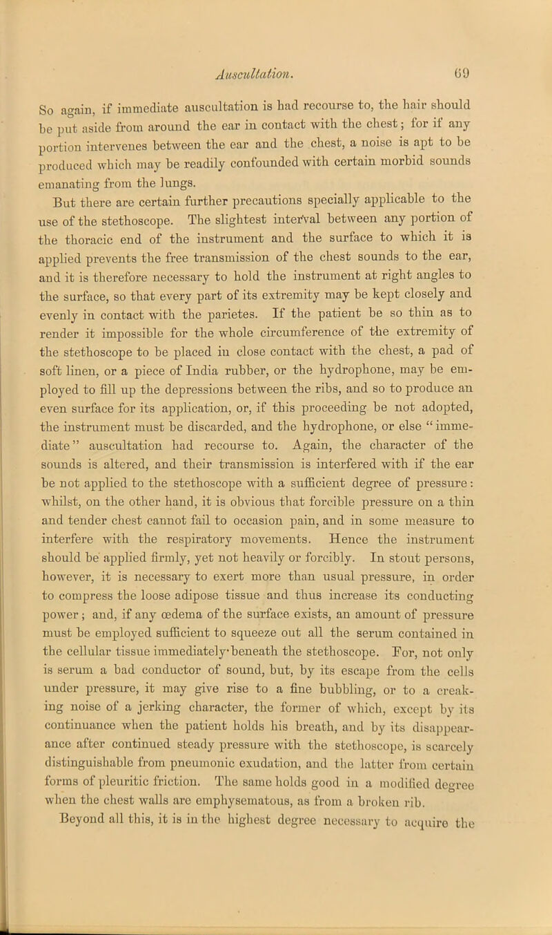 So again, if immediate auscultation is had recourse to, the hair should be put aside from around the ear in contact with the chest; for if any portion intervenes between the ear and the chest, a noise is apt to be produced which may be readily confounded with certain morbid sounds emanating from the lungs. But there are certain further precautions specially applicable to the use of the stethoscope. The slightest interval between any portion of the thoracic end of the instrument and the surface to which it is applied prevents the free transmission of the chest sounds to the ear, and it is therefore necessary to hold the instrument at right angles to the surface, so that every part of its extremity may be kept closely and evenly in contact with the parietes. If the patient be so thin as to render it impossible for the whole circumference of the extremity of the stethoscope to be placed in close contact with the chest, a pad of soft linen, or a piece of India rubber, or the hydrophone, may be em- ployed to fiU up the depressions between the ribs, and so to produce an even surface for its application, or, if this proceeding be not adopted, the instrviment must be discarded, and the hydrophone, or else  imme- diate auscultation had recourse to. Again, the character of the sounds is altered, and their transmission is interfered with if the ear be not applied to the stethoscope with a suflBcient degree of pressure: whilst, on the other hand, it is obvious that forcible pressure on a thin and tender chest cannot fail to occasion pain, and in some measure to interfere with the respiratory movements. Hence the instrument should be applied firmly, yet not heavily or forcibly. In stout persons, however, it is necessary to exert more than usual pressure, in order to compress the loose adipose tissue and thus increase its conducting power; and, if any oedema of the surface exists, an amount of pressure must be employed suf&cient to squeeze out all the serum contained in the cellular tissue immediately beneath the stethoscope. !For, not only is serum a bad conductor of sound, but, by its escape from the cells under pressure, it may give rise to a fine bubbling, or to a creak- iug noise of a jerking character, the former of which, except by its continuance when the patient holds his breath, and by its disappear- ance after continued steady pressure with the stethoscope, is scarcely distinguishable from pneuuionic exudation, and tlie latter from certain forms of pleuritic friction. The same holds good in a modified degree when the chest walls are emphysematous, as from a broken rib. Beyond all this, it is in the highest degree necessary to acquire the