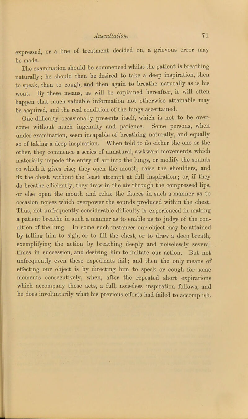 expressed, or a line of treatment decided on, a grievous error may be made. The examination should be commenced whilst the patient is breathing naturally; he should then be desired to take a deep inspiration, then to speak, then to cough, and then again to breathe naturally as is his wont. By these means, as will be explained hereafter, it will often happen that much valuable information not otherwise attainable may be acquired, and the real condition of the lungs ascertained. One difficulty occasionally presents itself, which is not to be over- come without much ingenuity and patience. Some persons, when under examination, seem incapable of breathing naturally, and equally so of taking a deep inspiration. When told to do either the one or the other, they commence a series of unnatural, awkward movements, which materially impede the entry of air into the lungs, or modify the sounds to which it gives rise; they open the mouth, raise the shoulders, and fix the chest, without the least attempt at full inspiration; or, if they do breathe efficiently, they draw in the air through the compressed lips, or else open the mouth and relax the fauces in such a manner as to occasion noises which overpower the sounds produced within the chest. Thus, not unfrequently considerable difficidty is experienced in making a patient breathe in such a manner as to enable us to judge of the con- dition of the lung. In some such instances our object may be attained by telling him to sigh, or to fill the cheat, or to draw a deep breath, exemplifying the action by breathing deeply and noiselessly several times in succession, and desiring him to imitate our action. But not unfrequently even these expedients fail; and then the only means of efiecting our object is by directing him to speak or cough for some moments consecutively, when, after the repeated short expirations which accompany those acts, a full, noiseless inspiration follows, and he does involuntarily what his previous efibrts had failed to accomplish.
