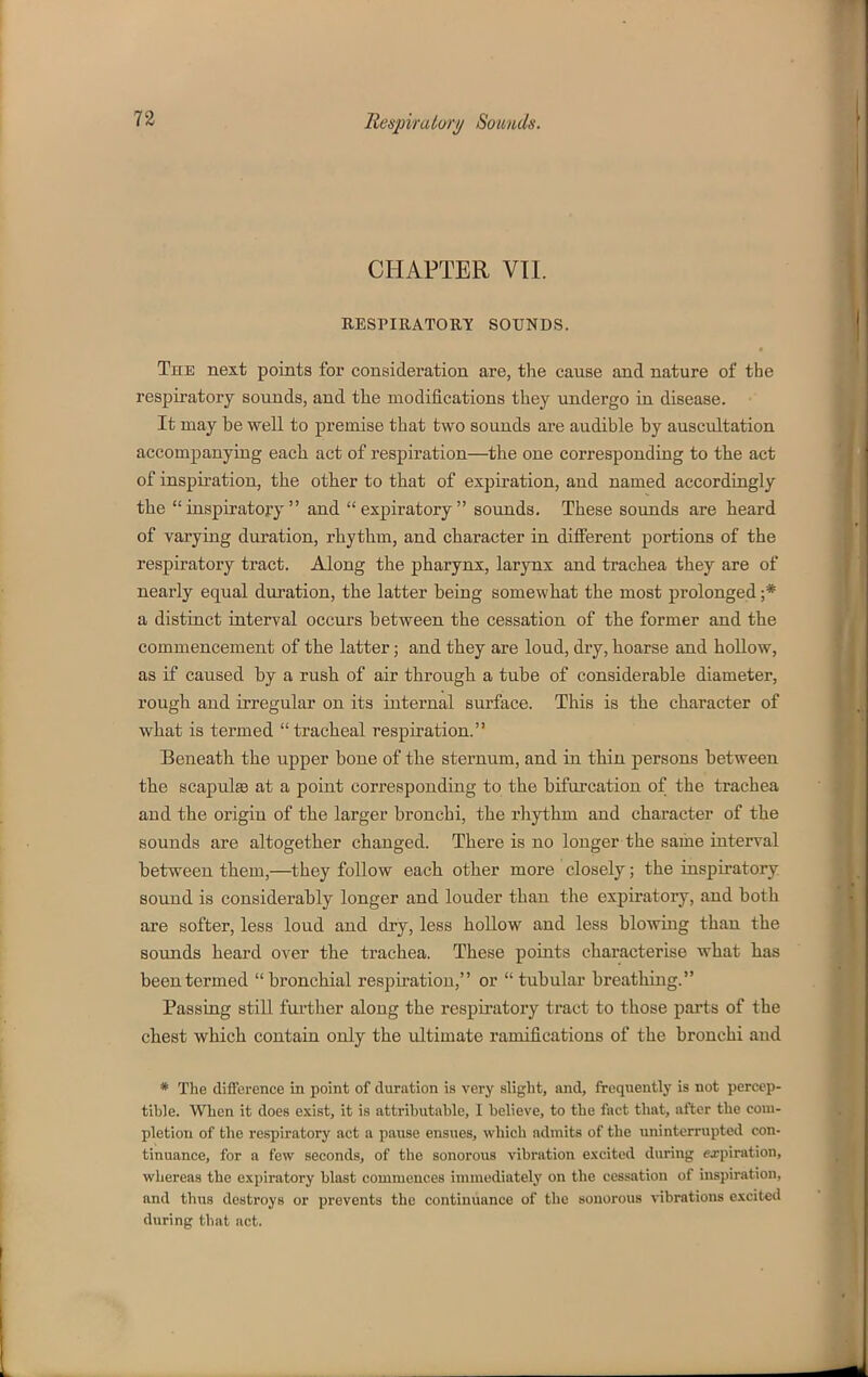CHAPTER VTI. RESPIRATOUY SOUNDS. The next points for consideration are, the cause and nature of the respiratory sounds, and the modifications they undergo in disease. It may be well to premise that two sounds are audible by auscultation accompanying each act of respiration—the one corresponding to the act of inspiration, the other to that of expiration, and named accordingly the inspiratory and expiratory sounds. These soimds are heard of varying duration, rhythm, and character in different portions of the respiratory tract. Along the pharynx, larynx and trachea they are of nearly equal duration, the latter being somewhat the most prolonged ;* a distinct interval occurs between the cessation of the former and the commencement of the latter; and they are loud, dry, hoarse and hollow, as if caused by a rush of air through a tube of considerable diameter, rough and irregular on its internal surface. This is the character of what is termed tracheal respiration. Beneath the upper bone of the sternum, and in thin persons between the scapulae at a point corresponding to the bifurcation of the trachea and the origin of the larger bronchi, the rhythm and character of the sounds are altogether changed. There is no longer the same interval between them,—they follow each other more closely; the inspiratory sound is considerably longer and louder than the expiratory, and both are softer, less loud and dry, less hollow and less blowing than the sounds heard over the trachea. These points characterise what has been termed bronchial respiration, or  tubular breathing. Passing stiU fui'ther along the respiratory tract to those pai'ts of the chest which contain only the ultimate ramifications of the bronchi and * The difference in point of duration is very sliglit, and, frequently is not percep- tible. When it does exist, it is attributable, I believe, to the fact that, after the com- pletion of the respiratory act a pause ensues, which admits of the uninterrupted con- tinuance, for a few seconds, of the sonorous vibration e.xcited during expiration, whereas the expiratory blast commences immediately on the cessation of inspiration, and thus destroys or prevents the continuance of the sonorous vibrations excited during that act.