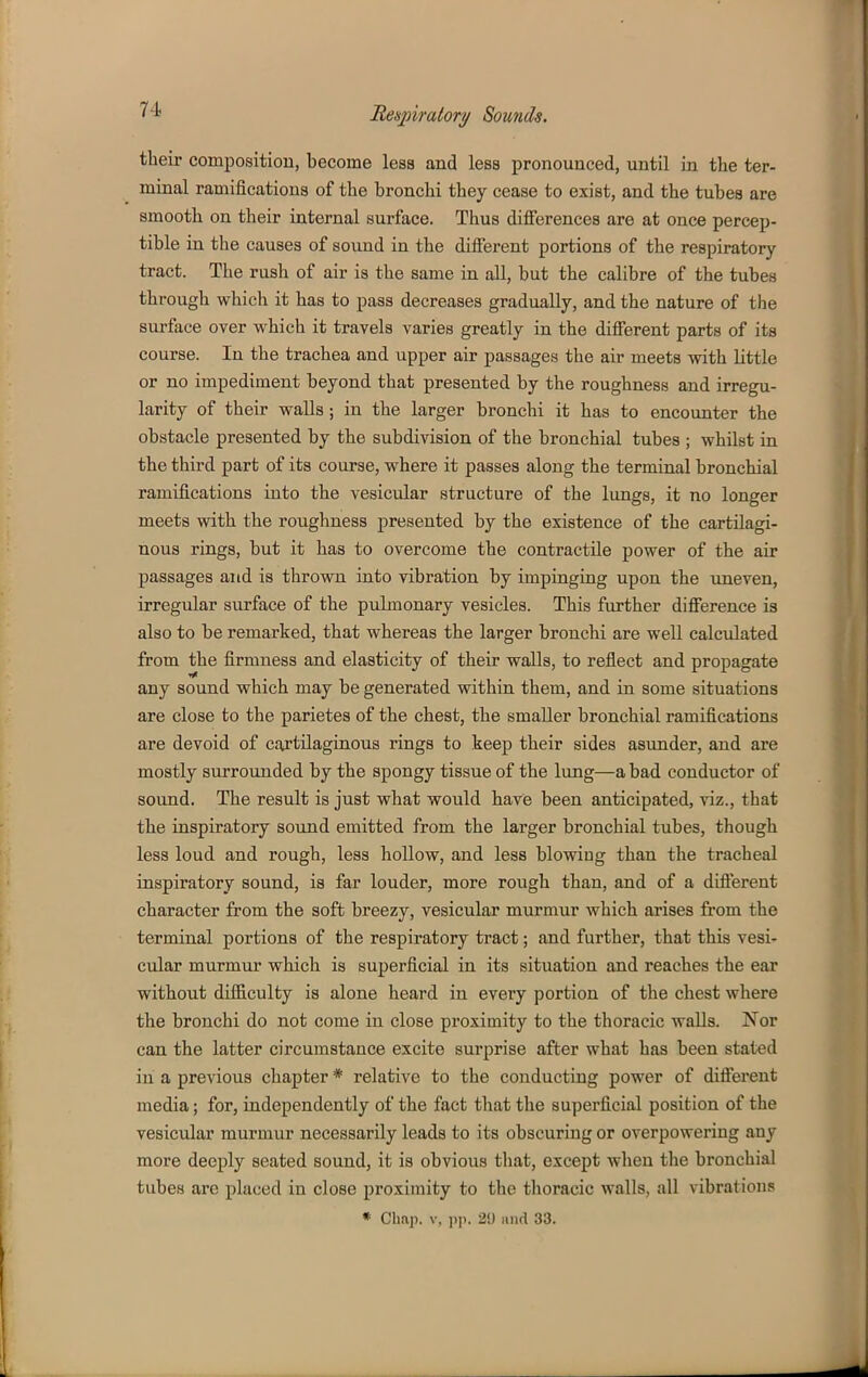 their compositiou, become less and less pronounced, until in the ter- minal ramifications of the bronchi they cease to exist, and the tubes are smooth on their internal surface. Thus differences are at once percep- tible in the causes of sound in the different portions of the respiratory tract. The rush of air is the same in all, but the calibre of the tubes through which it has to pass decreases gradually, and the nature of the surface over which it travels varies greatly in the different parts of its course. In the trachea and upper air passages the air meets with little or no impediment beyond that presented by the roughness and irregu- larity of their walls; in the larger bronchi it has to encounter the obstacle presented by the subdivision of the bronchial tubes ; whilst in the third part of its course, where it passes along the terminal bronchial ramifications into the vesicular structure of the lungs, it no longer meets with the roughness presented by the existence of the cartilagi- nous rings, but it has to overcome the contractile power of the air passages and is thrown into vibration by impinging upon the uneven, irregular surface of the pulmonary vesicles. This further difference is also to be remarked, that whereas the larger bronchi are well calculated from the firmness and elasticity of their walls, to reflect and propagate any sound which may be generated within them, and in some situations are close to the parietes of the chest, the smaller bronchial ramifications are devoid of cartilaginous rings to keep their sides asunder, and are mostly surrounded by the spongy tissue of the lung—a bad conductor of sound. The result is just what would have been anticipated, viz., that the inspiratory sound emitted from the larger bronchial tubes, though less loud and rough, less hollow, and less blowing than the tracheal inspiratory sound, is far louder, more rough than, and of a different character from the soft breezy, vesicular murmur which arises from the terminal portions of the respiratory tract; and further, that this vesi- cular murmur which is superficial in its situation and reaches the ear without difficulty is alone heard in every portion of the chest where the bronchi do not come in close proximity to the thoracic waUs. Nor can the latter circumstance excite surprise after what has been stated in a previous chapter * relative to the conducting power of different media; for, independently of the fact that the superficial position of the vesicular murmur necessarily leads to its obscuring or overpowering any more deeply seated sound, it is obvious that, except when the bronchial tubes arc placed in close proximity to the thoracic walls, all vibrations * Chaji. V, p)!. 2i) imd 33.