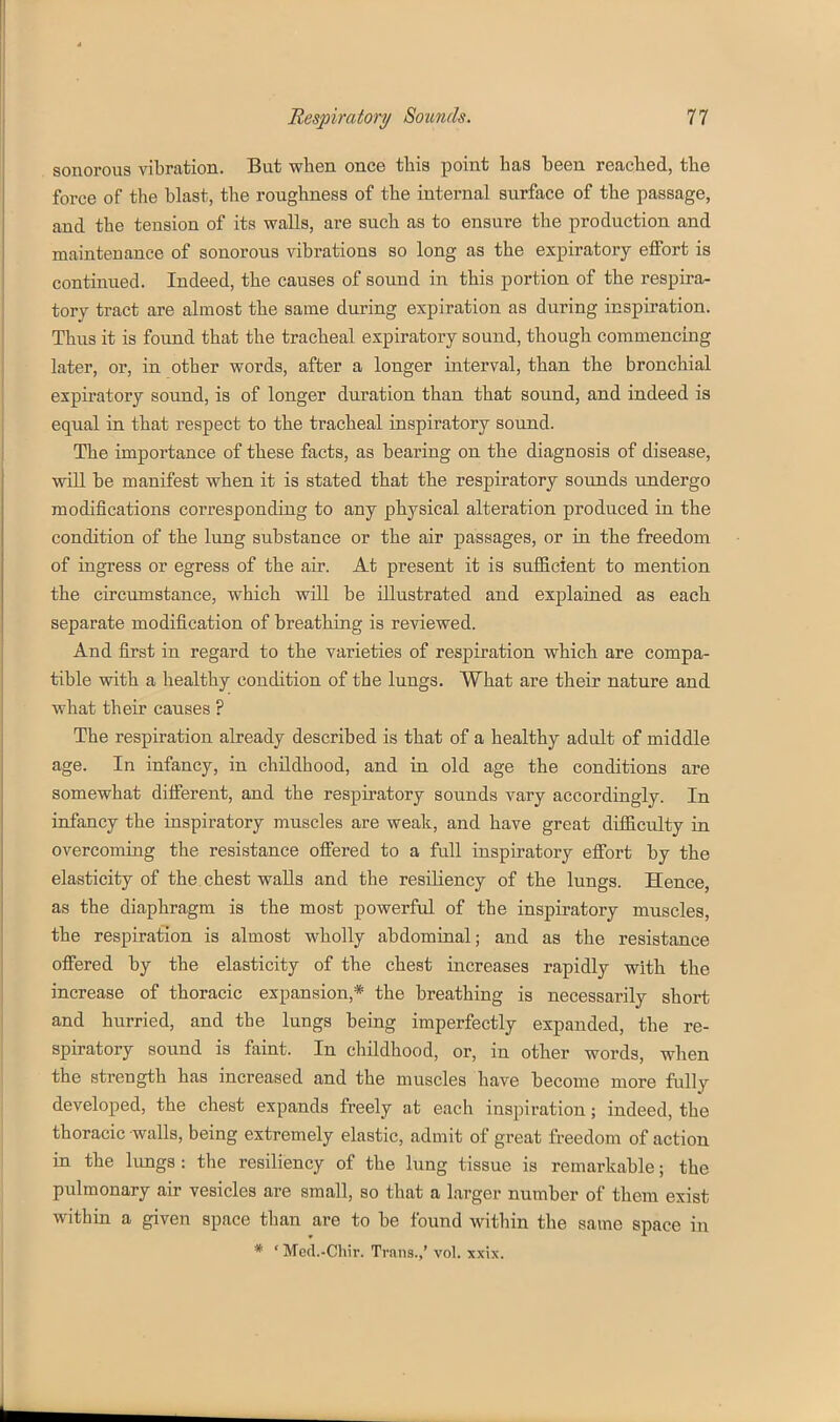 sonorous vibration. But when once this point has been reached, the force of the blast, the roughness of the internal surface of the passage, and the tension of its walls, are such as to ensure the production and maintenance of sonorous vibrations so long as the expiratory effort is continued. Indeed, the causes of sound in this portion of the respira- tory tract are almost the same during expiration as during inspiration. Thus it is found that the tracheal expiratory sound, though commencing later, or, in other words, after a longer interval, than the bronchial expiratory sound, is of longer duration than that sound, and indeed is equal in that respect to the tracheal inspiratory sound. The importance of these facts, as bearing on the diagnosis of disease, will be manifest when it is stated that the respiratory sounds undergo modifications corresponding to any physical alteration produced in the condition of the lung substance or the air passages, or in the freedom of ingress or egress of the air. At present it is sufficient to mention the circimistance, which will be illustrated and explained as each separate modification of breathing is reviewed. And first in regard to the varieties of respiration which are compa- tible with a healthy condition of the lungs. What are their nature and what their causes ? The respiration already described is that of a healthy adult of middle age. In infancy, in childhood, and in old age the conditions are somewhat different, and the respiratory sounds vary accordingly. In infancy the inspiratory muscles are weak, and have great difficulty in overcoming the resistance offered to a full inspiratory effort by the elasticity of the. chest waUs and the resiliency of the lungs. Hence, as the diaphragm is the most powerful of the inspiratory muscles, the respiration is almost wholly abdominal; and as the resistance offered by the elasticity of the chest increases rapidly with the increase of thoracic expansion,* the breathing is necessarily short and hurried, and the lungs being imperfectly expanded, the re- spiratory sound is faint. In childhood, or, in other words, when the strength has increased and the muscles have become more fully developed, the chest expands freely at each inspiration; indeed, the thoracic walls, being extremely elastic, admit of great freedom of action in the lungs : the resiliency of the lung tissue is remarkable; the pulmonary air vesicles are small, so that a larger number of them exist within a given space than are to be found within the same space in * ' Med.-Chir. Trans.,' vol. xxix.