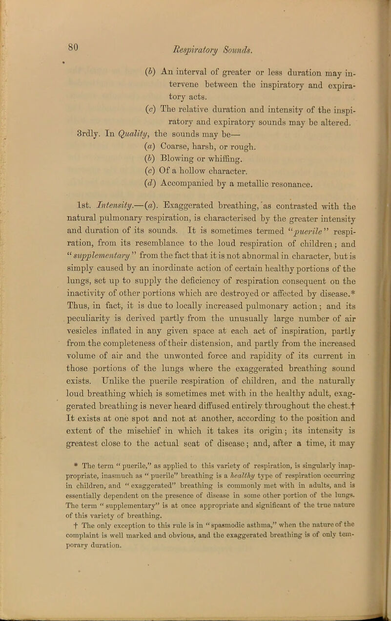 (b) An interval of greater or less duration may in- tervene between the inspiratory and expira- tory acta. (e) The relative duration and intensity of the inspi- ratory and expiratory sounds may be altered. 3rdly. In Quality, the sounds may be— (a) Coarse, harsh, or rough. (Z>) Blowing or whiffing. (c) Of a hollow character. {d) Accompanied by a metallic resonance. 1st. Intensity.—(a). Exaggerated breathing,'as contrasted with the natural pulmonary respiration, is characterised by the greater intensity and duration of its sounds. It is sometimes termed puerile respi- ration, from its resemblance to the loud respiration of children; and  supplementary  from the fact that it is not abnormal in character, but is simply caused by an inordinate action of certain healthy portions of the lungs, set up to supply the deficiency of respiration consequent on the inactivity of other portions which are destroyed or affected by disease.* Thus, in fact, it is due to locally increased pulmonary action; and its peculiarity is derived partly from the unusually large number of air vesicles inflated in any given space at each act of inspiration, partly from the completeness of their distension, and partly from the increased volume of air and the unwonted force and rapidity of its current in those portions of the lungs where the exaggerated breathing sound exists. Unlike the puerile respiration of children, and the naturally loud breathing which is sometimes met with in the healthy adult, exag- gerated breathing is never heard diffused entirely throughout the chest.f It exists at one spot and not at another, according to the position and extent of the mischief in which it takes its origin; its intensity is greatest close to the actual seat of disease; and, after a time, it may * Tlie term puerile, as applied to this variety of respiration, is singularly inap- propriate, inasmuch as  puerile breathing is a healthy type of respiration occurring in children, and  exaggerated breathing is commonly met with in adults, and is essentially dependent on the presence of disease in some other portion of the lungs. The term  supplementary is at once appropriate and significant of the true nature of this variety of breathing. t The only exception to this rule is in spasmodic asthma, when the nature of the complaint is well marked and obvious, and the exaggerated breathing is of only tem- porary duration.