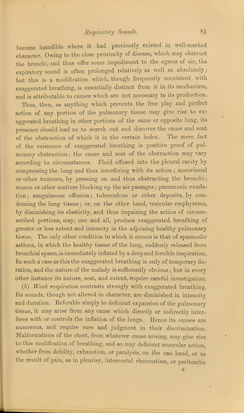 become inaudible where it had previously existed in well-marlced character. Owing to the close proximity of disease, which may obstruct the bronchi, and thus offer some impediment to the egress of air, the expiratory sound is often prolonged relatively as well as absolutely; but this is a modification which, though frequently coexistent with exaggerated breathing, is essentially distinct from it in its mechanism, and is attributable to causes which are not necessary to its production. Thus, then, as anything which prevents the free play and perfect action of any portion of the pulmonary tissue may give rise to ex- aggerated breathing in other portions of the same or opposite lung, its presence should lead us to search out and discover the cause and seat of the obstruction of which it is the certain index. The mere fact of the existence of exaggerated breathing is positive proof of pul- monary obstruction; the cause and seat of the obstruction may vary according to circumstances. Fluid effused into the pleural cavity by compressing the lung and thus interfering with its action ; aneurismal or other tumours, by pressing on and thus obstructing the bronchi; mucus or other matters blocking up the air passages; pneumonic exuda- tion; sanguineous effusion; tuberculous or other deposits, by con- densing the lung tissue; or, on the other hand, vesicular emphysema, by diminishing its elasticity, and thus impairing the action of circum- scribed portions, may, one and all, produce exaggerated breathing of greater or less extent and intensity in the adjoining healthy pulmonary tissue. The only other condition in which it occurs is that of spasmodic asthma, in which the healthy tissue of the lung, suddenly released from bronchial spasm,is immediately inflated by a deep and forcible inspiration. In such a case as this the exaggerated breathing is only of temporary du- ration, and the nature of the malady is sufficiently obvious; but in every other instance its nature, seat, and extent, require careful investigation. (h) Weak respiration contrasts strongly with exaggerated breathing. Its sounds, though not altered in character, are diminished in intensity and duration. Referable simply to deficient expansion of the pulmonary tissue, it may arise from any cause which directly or indirectly inter- feres with or controls the inflation of the lungs. Hence its causes are numerous, and require care and judgment in their discrimination. Malformations of the chest, from whatever cause arising, may give rise to this modification of breathing, and so may deficient muscular action, whether from debility, exhaustion, or paralysis, on the one hand, or as the result of pain, as in pleurisy, intercostal rheumatism, or peritonitis 6