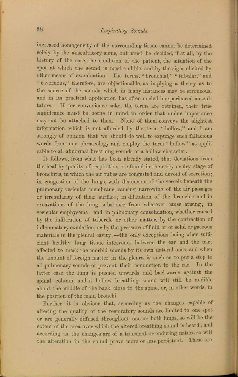 increased homogeneity of the surrounding tissue cannot be determined solely by the auscultatory signs, but must be decided, if at all, by the history of the case, the condition of the patient, the situation of the spot at which the sound is most audible, and by the signs elicited by other means of examination. The terms, bronchial, tubular, and  cavernous, therefore, are objectionable, as implying a theory as to the source of the sounds, which in many instances may be erroneous, and in its practical application has often misled inexperienced auscul- tators. If, for convenience sake, the terms are retained, their true significance must be borne in mind, in order that undue importance may not be attached to them. None of them conveys the slightest information vsrhich is not afforded by the term  hollow, and I am strongly of opinion that we should do well to expunge such fallacious words from our phraseology and employ the term hollow as appli- cable to all abnormal breathing sounds of a hollow character. It follows, from what has been already stated, that deviations from the healthy quality of respiration are foxmd in the early or dry stage of bronchitis, in which the air tubes are congested and devoid of secretion; in congestion of the lungs, with distension of the vessels beneath the pulmonary vesicvdar membrane, causing narrowing of the air passages or irregularity of their surface; in dilatation of the bronchi; and in excavations of the lung substance, from whatever cause arising; in vesicular emphysema; and in pulmonary consolidation, whether caused by the infiltration of tubercle or other matter, by the contraction of inflammatory exudation, or by the pressure of fluid or of solid or gaseous materials in the pleural cavity;—the only exceptions being when suffi- cient healthy lung tissue intervenes between the ear and the part afiected to mask the morbid soiuids by its own natural ones, and when the amount of foreign matter in the pleura is such as to put a stop to all pulmonary sounds or prevent their conduction to the ear. In the latter case the lung is pushed upwards and backwards against the spinal column, and a hollow breathing sound will still be audible about the middle of the back, close to the spine, or, in other words, in the position of the main bronchi. Further, it is obvious that, according as the changes capable of altering the quality of the respiratory sounds are limited to one spot or are generally diffused throughout one or both lungs, so will be the extent of the area over which the altered breatliing sound is heard; and according as the changes are of a transient or enduring nature so will the alteration in the sound prove more or less persistent. These are