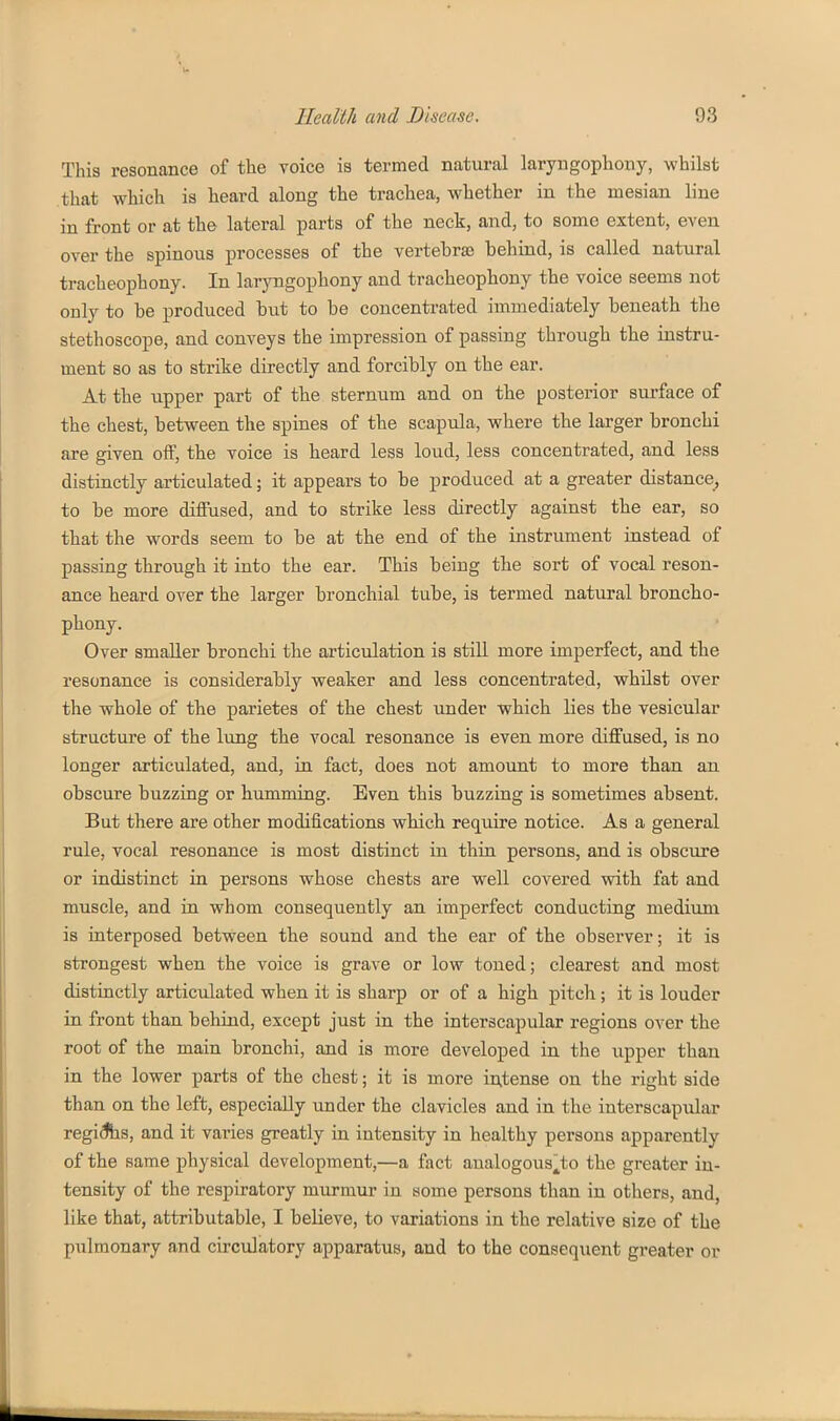 This resonance of the voice is termed natural laryngophony, whilst that which is heard along the trachea, whether in the mesian line in front or at the lateral parts of the neck, and, to some extent, even over the spinous processes of the vertebras behind, is called natural tracheophony. In laryngophony and tracheophony the voice seems not only to be produced but to be concentrated immediately beneath the stethoscope, and conveys the impression of passing through the instru- ment so as to strike directly and forcibly on the ear. At the upper part of the sternum and on tbe posterior surface of the chest, between the spines of the scapula, where the larger bronchi are given off, the voice is heard less loud, less concentrated, and less distinctly articulated; it appears to be produced at a greater distance^ to be more diffused, and to strike less directly against the ear, so that the words seem to be at the end of the instrument instead of passing through it into the ear. This being the sort of vocal reson- ance heard over the larger bronchial tube, is termed natural broncho- phony. Over smaller bronchi the articulation is still more imperfect, and the resonance is considerably weaker and less concentrated, whilst over the whole of the parietes of the chest under which lies the vesicular structure of the lung the vocal resonance is even more diffused, is no longer articulated, and, in fact, does not amount to more than an obscure buzzing or humming. Even this buzzing is sometimes absent. But there are other modifications which require notice. As a general rule, vocal resonance is most distinct in thin persons, and is obscure or indistinct in persons whose chests are well covered with fat and muscle, and in whom consequently an imperfect conducting medium is interposed between the sound and the ear of the observer; it is strongest when the voice is grave or low toned; clearest and most distinctly articulated when it is sharp or of a high pitch; it is louder in front than behind, except just in the interscapular regions over the root of the main bronchi, and is more developed in the upper than in the lower parts of the chest; it is more in,tense on the right side than on the left, especially under the clavicles and in the interscapular regidts, and it varies greatly in intensity in healthy persons apparently of the same physical development,—a fact analogous^to the greater in- tensity of the respiratory murmur in some persons than in others, and, like that, attributable, I believe, to variations in the relative size of the pulmonary and circulatory apparatus, and to the consequent greater or