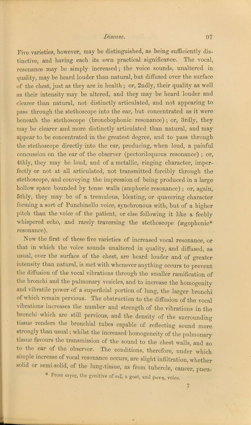 Pive varieties, however, may be distinguished, as being sufficiently dis- tinctive, and having each its own practical significance. The vocal, resonance may be simply increased; the voice sounds, unaltered in quality, may be heard louder than natural, but diffused over the surface of the chest, just as they are in health; or, 2ndly, their quality as well as their intensity may be altered, and they may be heard louder and clearer than natural, not distinctly articulated, and not appearing to pass through the stethoscope into the ear, but concentrated as it were beneath the stethoscope (bronchophonic resonance) ; or, Srdly, they may be clearer and more distinctly articulated than natural, and may appear to be concenti-ated in the greatest degree, and to pass through the stethoscope directly into the ear, producing, when loud, a painful concussion on the ear of the observer (pectoriloquous resonance) ; or, 4thly, they may be loud, and of a metallic, ringing character, imper- fectly or not at all articulated, not transmitted forcibly through the stethoscope, and conveying the impression of being produced in a large hollow space bounded by tense walls (amphoric resonance) ; or, again, 5thly, they may be of a tremulous, bleating, or quavering character forming a sort of Punchinello voice, synchronous with, but of a higher pitch than the voice of the patient, or else following it like a feebly whispered echo, and rarely traversing the stethoscope (jegophonic* resonance). Now the first of these five varieties of increased vocal resonance, or that in which the voice sounds unaltered in quality, and diffused, as usual, over the surface of the chest, are heard louder and of greater intensity than natural, is met with whenever anything occurs to prevent the diffusion of the vocal vibrations through the smaller ramification of the bronchi and the pulmonary vesicles, and to increase the homogenity and vibratile power of a superficial portion of lung, the larger bronchi of which remain pervious. The obstruction to the diffusion of the vocal vibrations increases the number and strength of the vibrations in the bronchi which are still pervious, and the density of the surrounding tissue renders the bronchial tubes capable of reflecting sound more strongly than usual; whilst the increased homogeneity of the pulmonary tissue favours the transmission of the sound to the chest walls, and so to the ear of the observer. The conditions, therefore, under which simple increase of vocal resonance occurs, are slight infiltration, wliether solid or semi-solid, of the lung-tissue, as from tubercle, cancer, pueu- * From aiyoQ, the genitive of «t?, a goiit, and ,pmvn, voice. 7