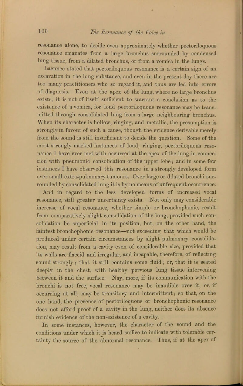 resonance alone, to decide even approximately whether pectoriloquous resonance emanates from a large bronchus surrounded by condensed lung tissue, from a dilated bronchus, or from a vomica in the lungs. Laennec stated that pectoriloquous resonance is a certain sign of an excavation in the lung substance, and even iu the present day there are too many practitioners who so regard it, and thus are led into errors of diagnosis. Even at the apex of the lung, where no large bronchus exists, it is not of itself sufiicient to warrant a conclusion as to the existence of a vomica, for loud pectoriloquous resonance may be trans- mitted through consolidated lung from a large neighbouring bronchus. When its character is hoUow, ringing, and metallic, the presumption is strongly in favoiir of such a cause, though the evidence derivable merely from the sound is still insufficient to decide the question. Some of the most strongly marked instances of loud, ringing, pectoriloquous reso- nance I have ever met with occurred at the apex of the lung in connec- tion with pneumonic consolidation of the upper lobe; and in some few instances I have observed this resonance in a strongly developed form over small extra-pulmonary tumours. Over large or dilated bronchi sur- rounded by consolidated lung it is by no means of unfrequent occurrence. And in regard to the less developed forms of increased vocal resonance, still greater uncertainty exists. Not only may considerable increase of vocal resonance, whether simple or bronchophonic, result from comparatively slight consolidation of the lung, provided such con- solidation be superficial in its position, but, on the other hand, the faintest bronchophonic resonance—not exceeding that which would be produced under certain circumstances by slight pulmonary consolida- tion, may result from a cavity even of considerable size, provided that its walls are flaccid and irregular, and incapable, therefore, of reflecting sound strongly; that it still contains some fluid; or, that it is seated deeply in the chest, with healthy pervious lung tissue intervening between it and the surface. Nay, more, if its communication with the bronchi is not free, vocal resonance may be inaudible over it, or, if occurring at all, may be transitory and intermittent; so that, on the one hand, the presence of pectoriloquous or bronchophonic resonance does not afford proof of a cavity in the lung, neither does its absence furnish evidence of the non-existence of a cavity. In some instances, however, the character of the sound and the conditions under which it is heard suffice to indicate with tolerable cer- tainty the source of the abnormal resonance. Thus, if at the apex of