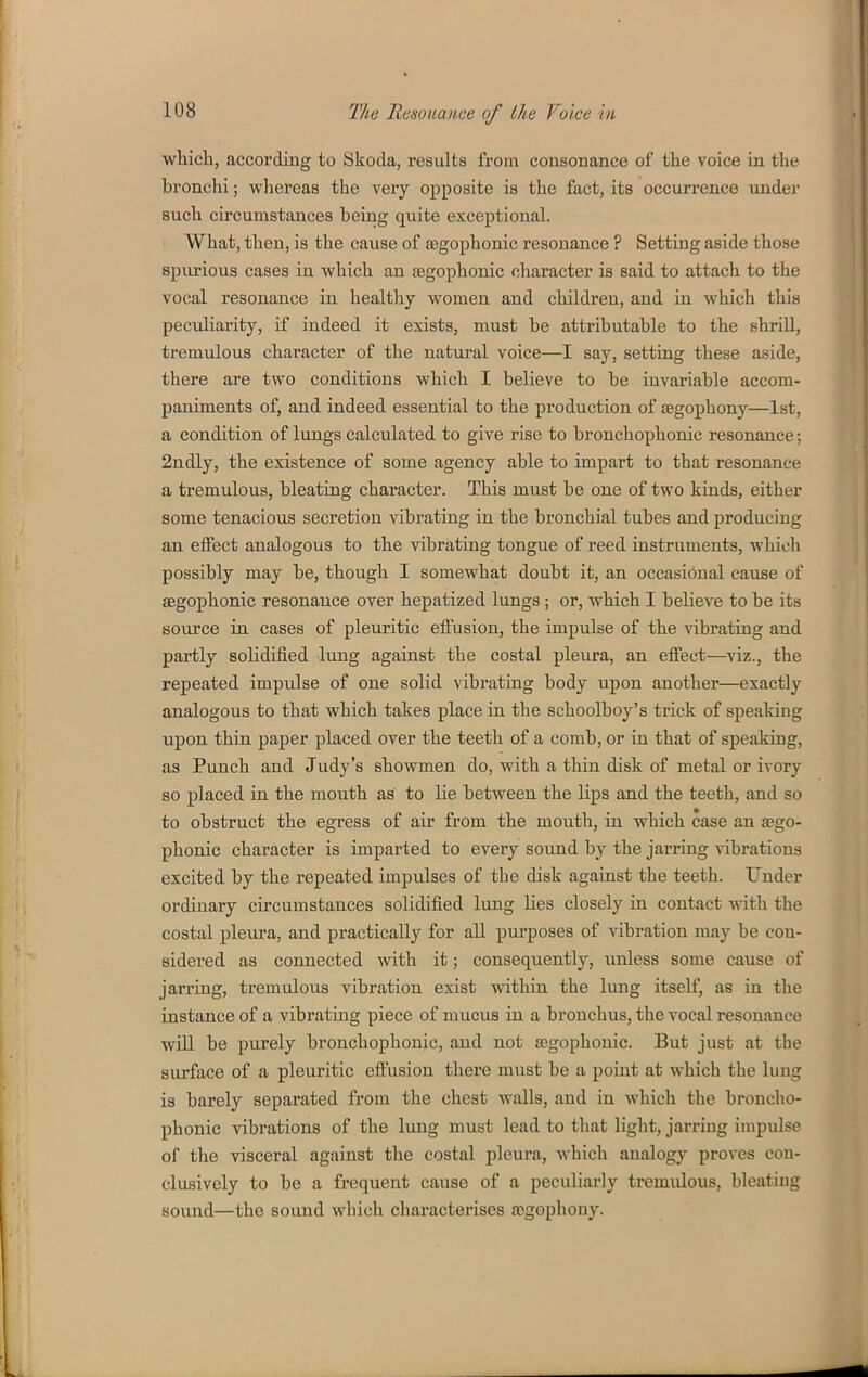 wliicli, according to Skoda, results from consonance of the voice in the bronchi; whereas the very opposite is the fact, its occurrence under such circumstances being quite exceptional. What, then, is the cause of aagophonic resonance ? Setting aside those spm-ious cases in which an jegophonic character is said to attach to the vocal resonance in healthy women and children, and in which this peculiarity, if indeed it exists, must be attributable to the shrUl, tremulous character of the natural voice—I say, setting these aside, there are two conditions which I believe to be invariable accom- paniments of, and indeed essential to the production of segophony—1st, a condition of lungs calculated to give rise to bronchophonic resonance; 2ndly, the existence of some agency able to impart to that resonance a tremulous, bleating character. This must be one of two kinds, either some tenacious secretion vibrating in the bronchial tubes and producing an effect analogous to the vibrating tongue of reed instruments, which possibly may be, though I somewhat doubt it, an occasional cause of segophonic resonance over hepatized lungs; or, which I believe to be its source in cases of pleuritic effusion, the impulse of the vibrating and partly solidified lung against the costal pleura, an effect—viz., the repeated impulse of one solid vibrating body upon another—exactly analogous to that which takes place in the schoolboy's trick of speaking upon thin paper placed over the teeth of a comb, or in that of speaking, as Punch and Judy's showmen do, with a thin disk of metal or ivory so placed in the mouth as to lie between the lips and the teeth, and so to obstruct the egress of air from the mouth, in which case an sego- phonic character is imparted to every sound by the jarring vibrations excited by the repeated impulses of the disk against the teeth. Under ordinary circumstances solidified lung lies closely in contact vrith the costal pleura, and practically for all purposes of vibration may be con- sidered as connected with it; conseqiiently, unless some cause of jarring, tremulous vibration exist within the lung itself, as in the instance of a vibrating piece of mucus in a bronchus, the vocal resonance will be purely bronchophonic, and not aegophouic. But just at the surface of a pleuritic effusion there must be a point at which the lung is barely separated from the chest walls, and in which the broncho- phonic vibrations of the lung must lead to that light, jarring impulse of the visceral against the costal pleura, which analogy proves con- clusively to be a frequent cause of a peculiarly tremulous, bleating sound—the sound which characterises ajgophouy.