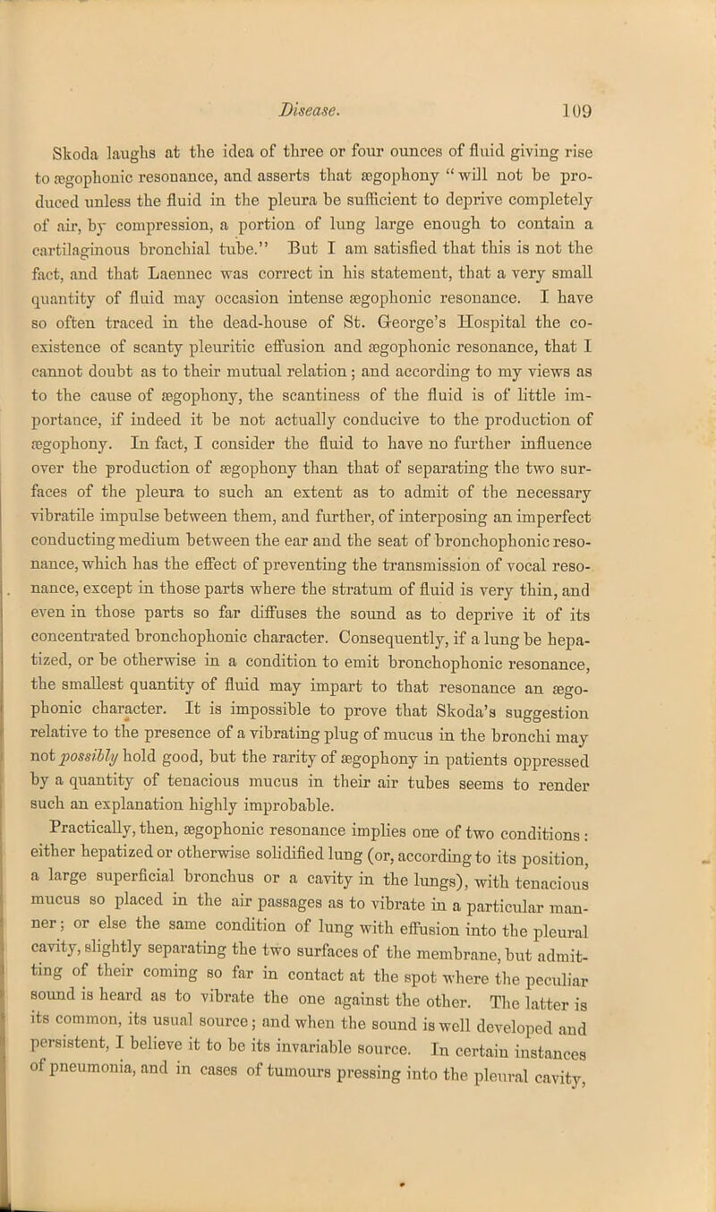 Skoda laugKs at the idea of three or four ounces of fluid giving rise to fegophouic resonance, and asserts that segophony  will not be pro- duced unless the fluid in tlie pleura be sufllcient to deprive completely of air, by compression, a portion of lung large enough to contain a cartilaginous bronchial tube. But I am satisfied that this is not the fact, and that Laennec was correct in his statement, that a very small quantity of fluid may occasion intense segophonic resonance. I have so often traced in the dead-house of St. Q-eorge's Hospital the co- existence of scanty pleuritic eff'usion and SBgophonic resonance, that I cannot doubt as to their mutual relation; and according to my views as to the cause of segophony, the scantiness of the fluid is of little im- portance, if indeed it be not actually conducive to the production of {Egophony. In fact, I consider the fluid to have no further influence over the production of tegophony than that of separating the two sur- faces of the pleura to such an extent as to admit of the necessary vibratile impulse between them, and further, of interposing an imperfect conducting medium between the ear and the seat of bronchophonic reso- nance, which has the effect of preventing the transmission of vocal reso- nance, except in those parts where the stratum of fluid is very thin, and even in those parts so far difi'uses the sound as to deprive it of its concentrated bronchophonic character. Consequently, if a lung be hepa- tized, or be otherwise in a condition to emit bronchophonic resonance, the smallest quantity of fluid may impart to that resonance an jego- phonic character. It is impossible to prove that Skoda's suggestion relative to the presence of a vibrating plug of mucus in the bronchi may not possiUy hold good, but the rarity of segophony in patients oppressed by a quantity of tenacious mucus in their air tubes seems to render such an explanation highly improbable. Practically, then, segophonic resonance implies one of two conditions: either hepatized or otherwise solidified lung (or, according to its position, a large superficial bronchus or a cavity in the lungs), with tenacious mucus so placed in the air passages as to vibrate in a particular man- ner; or else the same condition of lung with effusion into the pleural cavity, slightly separating the two surfaces of the membrane, but admit- ting of their coming so far in contact at the spot where the peculiar sound is heard as to vibrate the one against the other. The latter is its common, its usual source; and when the sound is well developed and persistent, I believe it to be its invariable source. In certain instances of pneumonia, and in cases of tumours pressing into the pleural cavity