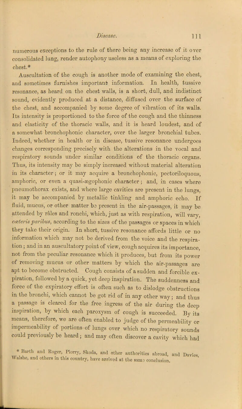 numerous exceptions to the rule of tliere being any increase of it over consolidated lung, I'ender autophony useless as a means of exploring the chest.* Auscultation of the cough is another mode of examining the chest, and sometimes furnishes importanb information. In health, tussive resonance, as heard on the chest vralls, is a short, dull, and indistinct sound, evidently produced at a distance, diffused over the surface of the chest, and accompanied by some degree of vibration of its walls. Its intensity is proportioned to the force of the cough and the thinness and elasticity of the thoracic walls, and it is heard loudest, and of a somewhat bronchophonic character, over the larger bronchial tubes. Indeed, whether in health or in disease, tussive resonance undergoes changes corresponding precisely with the alterations in the vocal and respiratory sounds under similar conditions of the thoracic organs. Thus, its intensity may be simply increased without material alteration in its character; or it may acquire a bronchophonic, pectoriloquous, amphoric, or even a quasi-£egophonic character; and, in cases where pneumothorax exists, and where large cavities are present in the lunga, it may be accompanied by metallic tinkling and amphoric echo. If fluid, mucus, or other matter ba present in the air-passages, it may be attended by rales and ronchi, which, just as with respiration, will vary, cateris paribus, according to the sizes of the passages or spaces in which they take their origin. In short, tussive resonance affords little or no information which may not be derived from the voice and the respira- tion ; and in an auscultatory point of view, cough acquires its importance, not from the peculiar resonance which it produces, but from its power of removing mucus or other matters by which the air-passages are apt to become obstructed. Cough consists of a sudden and forcible ex- piration, followed by a quick, yet deep inspiration. The suddenness and force of the expiratory effort is often such as to dislodge obstructions in the bronchi, which cannot be got rid of in any other way; and thus a passage is cleared for the free ingress of the air during the dee]) inspiration, by which each paroxysm of cough is succeeded. By its means, therefore, we are often enabled to judge of the permeability or impermeability of portions of lungs over which no respiratory sounds could previously be heard ; and may often discover a cavity which had * Barth and Roger, Piorry, Skoda, and other authorities abroad, and Davies Walshe, and others in this country, have arrived at the sarn- conclusion.