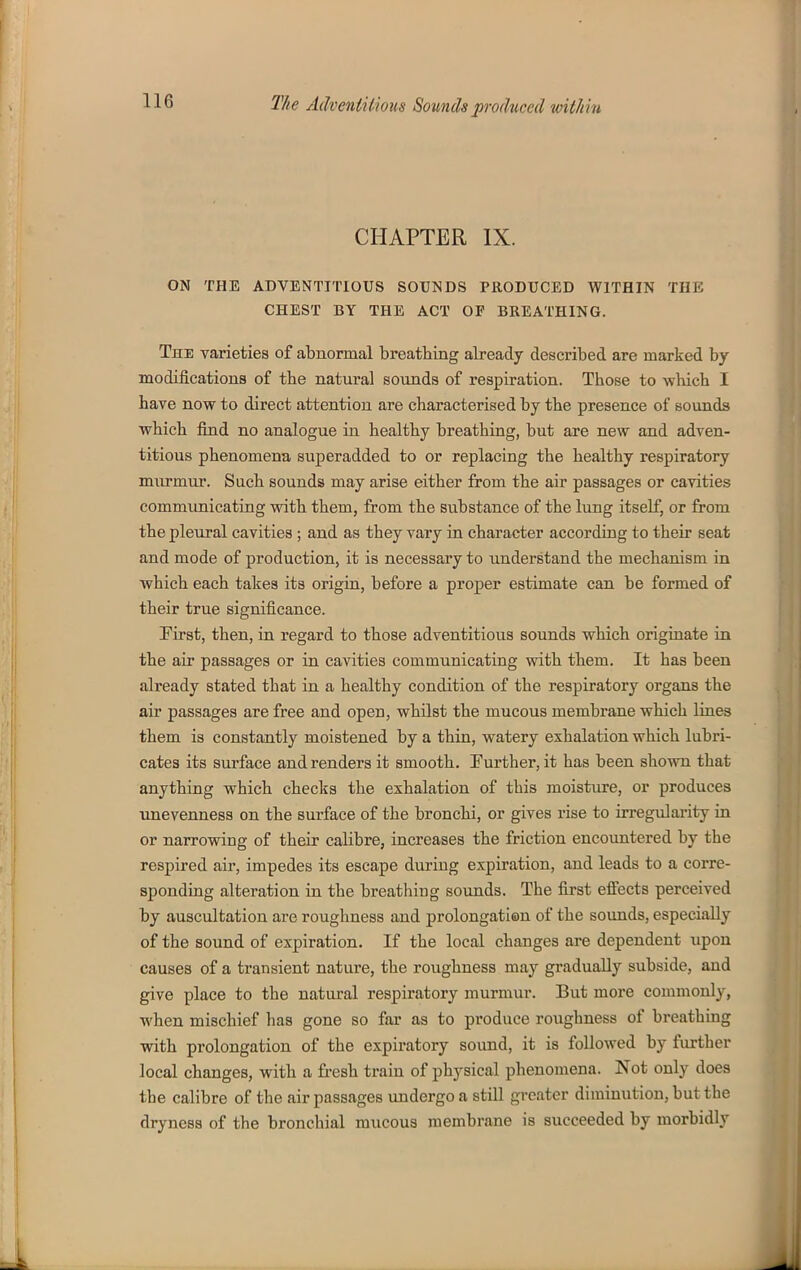 CHAPTER IX. ON THE ADVENTITIOUS SOUNDS PRODUCED WITHIN THE CHEST BY THE ACT OP BREATHING. The varieties of abnormal breathing already described are marked by modifications of the natural sounds of respiration. Those to which I have now to direct attention are characterised by the presence of sounds which find no analogue in healthy breathing, but are new and adven- titious phenomena superadded to or replacing the healthy respiratory murmur. Such sounds may arise either from the air passages or cavities communicating with them, from the substance of the lung itself, or from the pleural cavities ; and as they vary in character according to their seat and mode of production, it is necessary to understand the mechanism in which each takes its origin, before a proper estimate can be formed of their true significance. First, then, in regard to those adventitious sounds which originate in the air passages or in cavities communicating with them. It has been already stated that in a healthy condition of the respiratory organs the air passages are free and open, whilst the mucous membrane which lines them is constantly moistened by a thin, watery exhalation which lubri- cates its surface and renders it smooth. Further, it has been shown that anything which checks the exhalation of this moistiu*e, or produces unevenness on the surface of the bronchi, or gives rise to irregulai'ity in or narrowing of their calibre, increases the friction encountered by the respired air, impedes its escape during expiration, and leads to a corre- sponding alteration in the breatliiug sounds. The first efiects perceived by auscultation are roughness and prolongation of the sounds, especially of the sound of expiration. If the local changes are dependent upon causes of a transient nature, the roughness may gradually subside, and give place to the natural respiratory murmur. But more commonly, when mischief has gone so far as to produce roughness of breathing with prolongation of the expiratory sound, it is followed by further local changes, with a fresh train of physical phenomena. Not only does the calibre of the air passages undergo a still greater diminution, but the dryness of the bronchial mucous membrane is succeeded by morbidly
