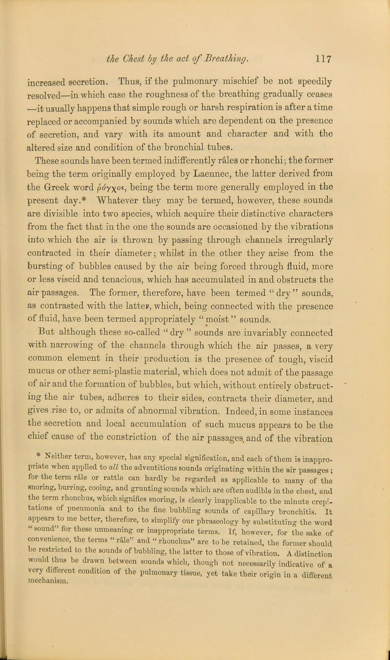 increased secretion. Thus, if the pulmonary mischief be not speedUy resolved—in which ease the roughness of the breathing gradually ceases —it usually happens that simple rough or harsh respiration is after a time replaced or accompanied by sounds which are dependent on the presence of secretion, and vary with its amount and character and with the altered size and condition of the bronchial tubes. These sounds have been termed indifferently rales or rhonchi; the former being the term originally employed by Laennec, the latter derived from the Grreek word ^6yyo^, being the term more generally employed in the present day.* Whatever they may be termed, however, these sounds are divisible into two species, which acquire their distinctive characters from the fact that in the one the sounds are occasioned by the vibrations into which the air is thrown by passing through channels irregularly contracted in their diameter; whilst in the other they arise from the bursting of bubbles caused by the air being forced through fluid, more or less viscid and tenacious, which has accumulated in and obstructs the air passages. The former, therefore, have been termed  dry  sounds, as contrasted with the latter, which, being connected with the presence of fluid, have been termed appropriately  moist sounds. But although these so-called  dry  sounds are invariably connected with narrowing of the channels through which the air passes, a very common element in their production is the presence of tough, viscid mucus or other semi-plastic material, which does not admit of the passage of air and the formation of bubbles, but which, without entirely obstruct- ing the air tubes, adheres to their sides, contracts their diameter, and gives rise to, or admits of abnormal vibration. Indeed, in some instances the secretion and local accumulation of such mucus appears to be the chief cause of the constriction of the air passages and of the vibration * Neitlier term, however, has any special signification, and each of them is inappro- priate when applied to all the adventitious sounds originating within the air passages ; for the tei-m r&le or rattle can hardly be regarded as applicable to many of the snoring, burring, cooing, and grunting sounds which are often audible in the chest, and the term rhonchus, which signifies snoring, is clearly inapplicable to the minute crep:- tations of pneumonia and to the fine bubbling sounds of capillary bronchitis. It appears to me better, therefore, to simplify our phraseology by substituting the word sound for these unmeaning or inappropriate terras. If, however, for the sake of convenience, the terms  rUle and rhonchus are to be retained, the former should be restricted to the sounds of bubbling, the latter to those of vibration. A distinction would thus be drawn between sounds which, though not necessarily indicative of a very different condition of the pulmonary tissue, yet take their origin in a difiereut mechanism.