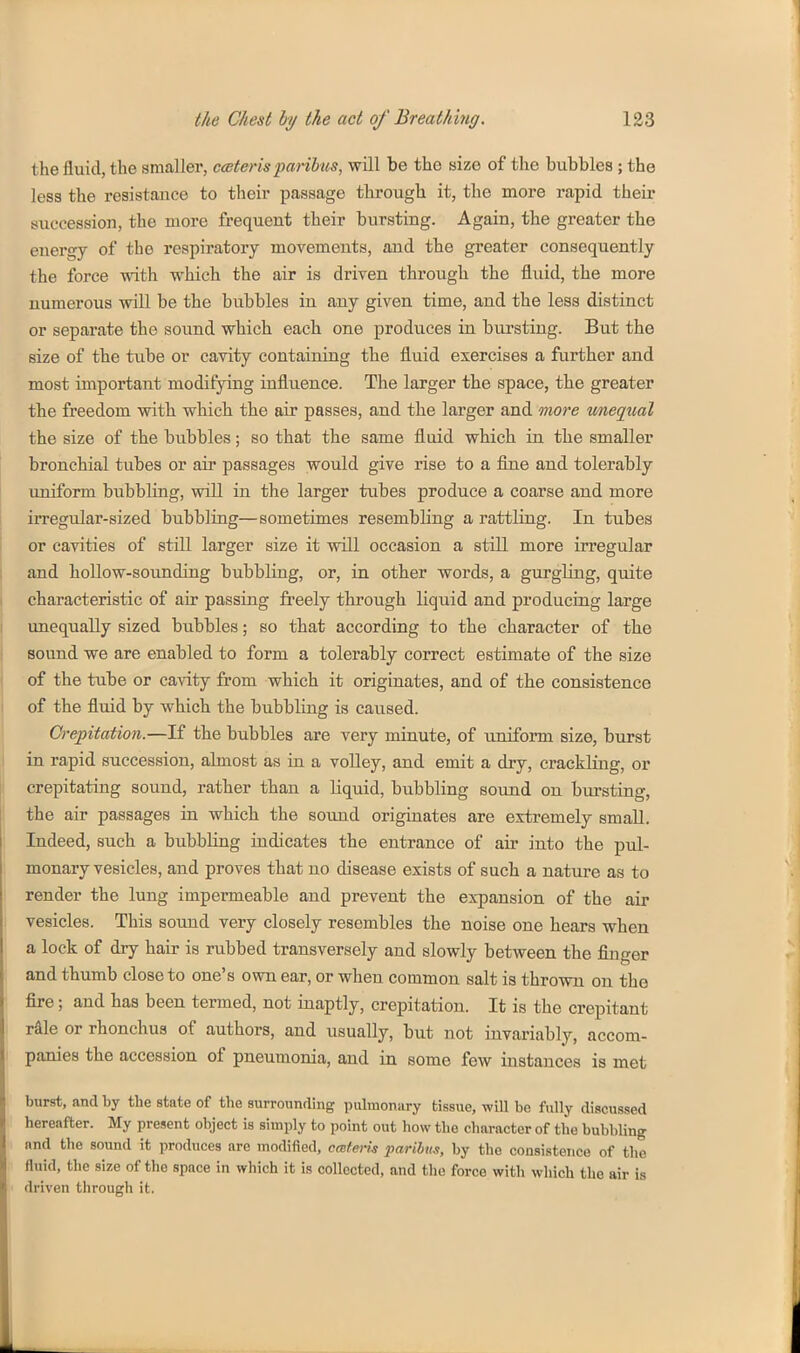 the fluid, the smaller, ceterispm-ihus, will be the size of the bubbles ; the less the resistance to their passage through it, the more rapid their succession, the more frequent their bursting. Again, the greater the energy of the respiratory movements, and the greater consequently the force with which the air is driven through the fluid, the more numerous will be the bubbles in any given time, and the less distinct or separate the sound which each one produces in bursting. But the size of the tube or cavity containing the fluid exercises a further and most important modifying influence. The larger the space, the greater the freedom with which the air passes, and the larger and more wnequal the size of the bubbles; so that the same fluid which in the smaller bronchial tubes or air passages would give rise to a fine and tolerably imiform bubbling, will in the larger tubes produce a coarse and more irregular-sized bubbling—sometimes resembling a rattling. In tubes or cavities of still larger size it will occasion a still more irregular and hollow-sounding bubbliug, or, in other words, a gurgling, quite characteristic of air passing freely through liquid and producing large unequally sized bubbles; so that according to the character of the sound we are enabled to form a tolerably correct estimate of the size of the tube or cavity from which it originates, and of the consistence of the fluid by which the bubbling is caused. Crepitation.—If the bubbles are very minute, of uniform size, bxirst in rapid succession, almost as in a volley, and emit a dry, crackling, or crepitating sound, rather than a liquid, bubbling sound on bm-sting, the air passages in which the sound originates are extremely small. Indeed, such a bubbling indicates the entrance of air into the pul- monary vesicles, and proves that no disease exists of such a nature as to render the lung impermeable and prevent the expansion of the air vesicles. This sound very closely resembles the noise one hears when a lock of dry hair is rubbed transversely and slowly between the finger and thumb close to one's own ear, or when common salt is thrown on the fire; and has been termed, not inaptly, crepitation. It is the crepitant raie or rhonchus of authors, and usually, but not invariably, accom- panies the accession of pneumonia, and in some few instances is met burst, and by the state of the surrounding pulmonary tissue, will be fully discussed hereafter. My present object is simply to point out how the character of the bubbling and the sound it produces are modified, cmteris faribm, by the consistence of the fluid, the size of the space in which it is collected, and the force with which the air is driven through it.