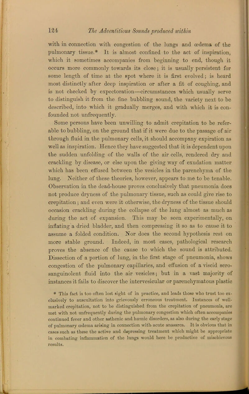 with in connection with congestion of the lungs and oedema of the pulmonary tissue.* It is almost confined to the act of inspiration, which it sometimes accompanies from beginning to end, though it occurs more commonly towards its close; it is usually persistent for some length of time at the spot where it is first evolved; is heard most distinctly after deep inspiration or after a fit of coughing, and is not checked by expectoration—circumstances which usually serve to distinguish it from the fine bubbling sound, the variety next to be described, into which it gradually merges, and with which it is con- founded not unfrequently. Some persons have been unwilling to admit crepitation to be refer- able to bubbling, on the ground that if it were due to the passage of air through fluid in the pulmonary cells, it should accompany expiration as well as inspiration. Hence they have suggested that it is dependent upon the sudden unfolding of the walls of the air cells, rendered dry and crackling by disease, or else upon the giving way of exudation matter which has been eifused between the vesicles in the parenchyma of the lung. Neither of these theories, however, appears to me to be tenable. Observation in the dead-house proves conclusively that pneumonia does not produce dryness of the pulmonary tissue, such as could give rise to crepitation; and even were it otherwise, the dryness of the tissue should occasion crackling during the collapse of the lung almost as much as during the act of expansion. This may be seen experimentally, on inflating a dried bladder, and then compressing it so as to cause it to assume a folded condition. Nor does the second hypothesis rest on more stable ground. Indeed, in most cases, pathological research proves the absence of the cause to which the sound is attributed. Dissection of a portion of lang, ia the first stage of pneumonia, shows congestion of the pulmonary capillaries, and efi'usion of a viscid sero- sanguinolent fiuid into the air vesicles; but in a vast majority of instances it fails to discover the intervesicular or parenchymatous plastic * This fact is too often lost sight of in practice, and leads tliose who trust too ex- clusively to auscultation into grievously erroneous treatment. Instances of well- marked crepitation, not to be distinguished from the crepitation of pneumonia, are met with not unfrequently during the pulmonary congestion which often accouipauies continued fever and other asthenic and hasmic disorders, as also during the early stage of pulmonary oedema arising in connection with- acute anasarca. It is obvious that in cases such as these the active and depressing treatment which might be appropriate in combating inflammation of the lungs would here bo productive of mischievous results.