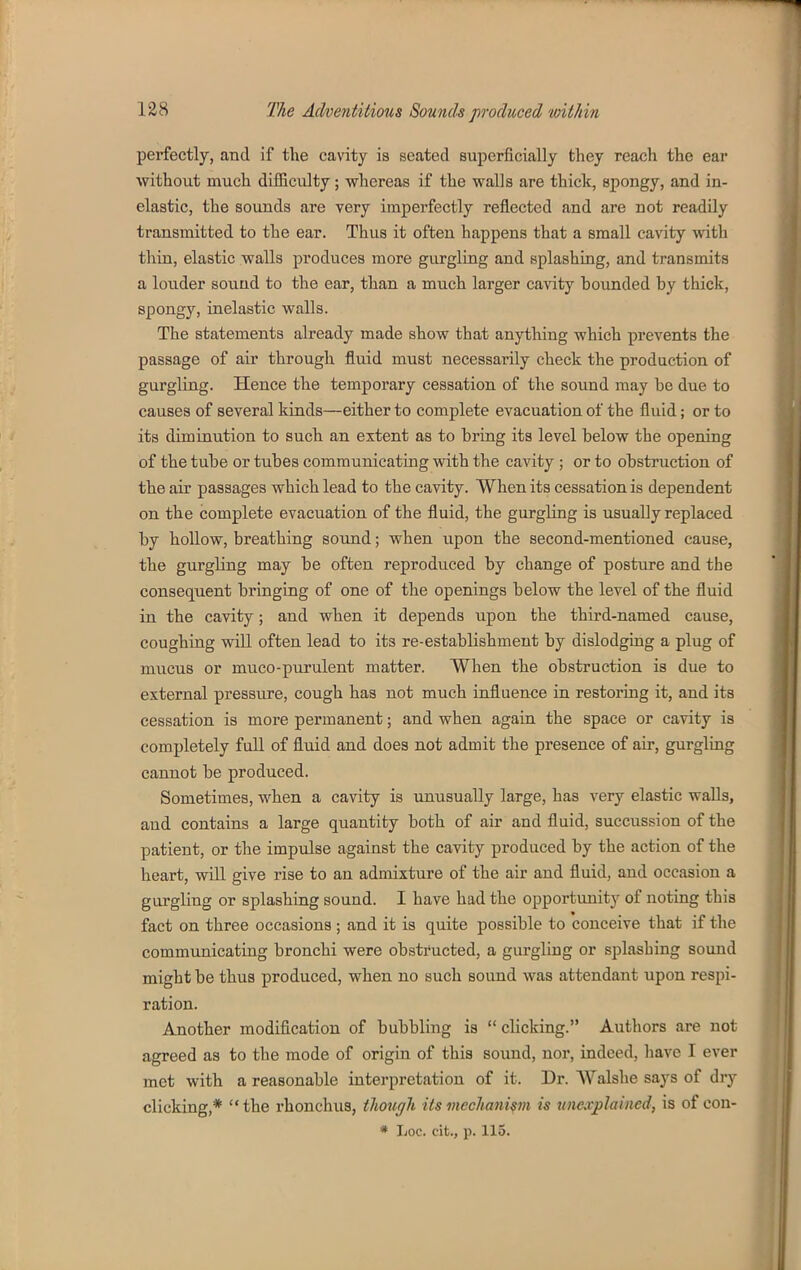 perfectly, and if the cavity is seated superficially they reach the ear without much difficulty ; whereas if the walls are thick, spongy, and in- elastic, the sounds are very imperfectly reflected and are not readily transmitted to the ear. Thus it often happens that a small cavity with thin, elastic walls produces more gurgling and splashing, and transmits a lotider sound to the ear, than a much larger cavity hounded by thick, spongy, inelastic walls. The statements already made show that anything which prevents the passage of air through fluid must necessarily check the production of gurgling. Hence the temporary cessation of the sound may be due to causes of several kinds—either to complete evacuation of the fluid; or to its diminution to such an extent as to bring its level below the opening of the tube or tubes communicating with the cavity ; or to obstruction of the air passages which lead to the cavity. When its cessation is dependent on the complete evacuation of the fluid, the gurgling is usually replaced by hollow, breathing sound; when upon the second-mentioned cause, the gurgling may be often reproduced by change of posture and the consequent bringing of one of the openings below the level of the fluid in the cavity; and when it depends upon the third-named cause, coughing will often lead to its re-establishment by dislodging a plug of mucus or muco-purulent matter. When the obstruction is due to external pressure, cough has not much influence in restoring it, and its cessation is more permanent; and when again the space or cavity is completely full of fluid and does not admit the presence of air, gurgling cannot be produced. Sometimes, when a cavity is unusually large, has very elastic walls, and contains a large quantity both of air and fluid, succussion of the patient, or the impulse against the cavity produced by the action of the heart, will give rise to an admixture of the air and fluid, and occasion a gurgling or splashing sound. I have had the opportunity of noting this fact on three occasions; and it is quite possible to conceive that if the communicating bronchi were obstructed, a gurgling or splashing sound might be thus produced, when no such sound was attendant upon respi- ration. Another modification of bubbling is clicking. Authors are not agreed as to the mode of origin of this sound, nor, indeed, have I ever met with a reasonable interpretation of it. Dr. Walshe says of dry clicking,* the rhonchus, though its mechanism is unexplained, is of con-
